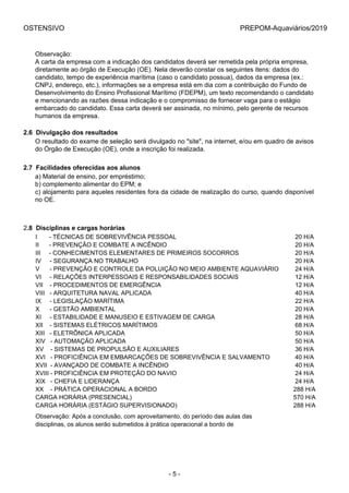 OSTENSIVO PREPOM-Aquaviários/2019
Observação:
A carta da empresa com a indicação dos candidatos deverá ser remetida pela própria empresa,
diretamente ao órgão de Execução (OE). Nela deverão constar os seguintes itens: dados do
candidato, tempo de experiência marítima (caso o candidato possua), dados da empresa (ex.:
CNPJ, endereço, etc.), informações se a empresa está em dia com a contribuição do Fundo de
Desenvolvimento do Ensino Profissional Marítimo (FDEPM), um texto recomendando o candidato
e mencionando as razões dessa indicação e o compromisso de fornecer vaga para o estágio
embarcado do candidato. Essa carta deverá ser assinada, no mínimo, pelo gerente de recursos
humanos da empresa.
2.6  Divulgação dos resultados
O resultado do exame de seleção será divulgado no "site", na internet, e/ou em quadro de avisos
do Órgão de Execução (OE), onde a inscrição foi realizada.
2.7  Facilidades oferecidas aos alunos
a) Material de ensino, por empréstimo;
b) complemento alimentar do EPM; e
c) alojamento para aqueles residentes fora da cidade de realização do curso, quando disponível
no OE.
2.8  Disciplinas e cargas horárias
I       - TÉCNICAS DE SOBREVIVÊNCIA PESSOAL 20 H/A
II      - PREVENÇÃO E COMBATE A INCÊNDIO 20 H/A
III     - CONHECIMENTOS ELEMENTARES DE PRIMEIROS SOCORROS 20 H/A
IV     - SEGURANÇA NO TRABALHO 20 H/A
V      - PREVENÇÃO E CONTROLE DA POLUIÇÃO NO MEIO AMBIENTE AQUAVIÁRIO 24 H/A
VI     - RELAÇÕES INTERPESSOAIS E RESPONSABILIDADES SOCIAIS 12 H/A
VII    - PROCEDIMENTOS DE EMERGÊNCIA 12 H/A
VIII   - ARQUITETURA NAVAL APLICADA 40 H/A
IX     - LEGISLAÇÃO MARÍTIMA 22 H/A
X      - GESTÃO AMBIENTAL 20 H/A
XI     - ESTABILIDADE E MANUSEIO E ESTIVAGEM DE CARGA 28 H/A
XII    - SISTEMAS ELÉTRICOS MARÍTIMOS 68 H/A
XIII   - ELETRÔNICA APLICADA 50 H/A
XIV   - AUTOMAÇÃO APLICADA 50 H/A
XV    - SISTEMAS DE PROPULSÃO E AUXILIARES 36 H/A
XVI   - PROFICIÊNCIA EM EMBARCAÇÕES DE SOBREVIVÊNCIA E SALVAMENTO 40 H/A
XVII  - AVANÇADO DE COMBATE A INCÊNDIO 40 H/A
XVIII - PROFICIÊNCIA EM PROTEÇÃO DO NAVIO 24 H/A
XIX   - CHEFIA E LIDERANÇA 24 H/A
XX    - PRÁTICA OPERACIONAL A BORDO 288 H/A
CARGA HORÁRIA (PRESENCIAL) 570 H/A
CARGA HORÁRIA (ESTÁGIO SUPERVISIONADO) 288 H/A
Observação: Após a conclusão, com aproveitamento, do período das aulas das 
disciplinas, os alunos serão submetidos à prática operacional a bordo de 
- 5 -
 