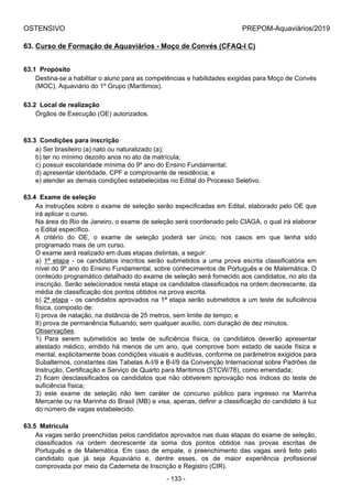 OSTENSIVO PREPOM-Aquaviários/2019
63. Curso de Formação de Aquaviários - Moço de Convés (CFAQ-I C)
63.1  Propósito
Destina-se a habilitar o aluno para as competências e habilidades exigidas para Moço de Convés
(MOC), Aquaviário do 1º Grupo (Marítimos).
63.2  Local de realização
Órgãos de Execução (OE) autorizados.
63.3  Condições para inscrição
a) Ser brasileiro (a) nato ou naturalizado (a);
b) ter no mínimo dezoito anos no ato da matrícula;
c) possuir escolaridade mínima do 9º ano do Ensino Fundamental;
d) apresentar identidade, CPF e comprovante de residência; e
e) atender as demais condições estabelecidas no Edital do Processo Seletivo.
63.4  Exame de seleção
As instruções sobre o exame de seleção serão especificadas em Edital, elaborado pelo OE que
irá aplicar o curso.
Na área do Rio de Janeiro, o exame de seleção será coordenado pelo CIAGA, o qual irá elaborar
o Edital específico.
A  critério  do  OE,  o  exame  de  seleção  poderá  ser  único,  nos  casos  em  que  tenha  sido
programado mais de um curso.
O exame será realizado em duas etapas distintas, a seguir:
a)  1ª  etapa  -  os  candidatos  inscritos  serão  submetidos  a  uma  prova  escrita  classificatória  em
nível do 9º ano do Ensino Fundamental, sobre conhecimentos de Português e de Matemática. O
conteúdo programático detalhado do exame de seleção será fornecido aos candidatos, no ato da
inscrição. Serão selecionados nesta etapa os candidatos classificados na ordem decrescente, da
média de classificação dos pontos obtidos na prova escrita.
b) 2ª etapa - os candidatos aprovados na 1ª etapa serão submetidos a um teste de suficiência
física, composto de:
I) prova de natação, na distância de 25 metros, sem limite de tempo; e
II) prova de permanência flutuando, sem qualquer auxílio, com duração de dez minutos.
Observações:
1)  Para  serem  submetidos  ao  teste  de  suficiência  física,  os  candidatos  deverão  apresentar
atestado médico, emitido há menos de um ano, que comprove bom estado de saúde física e
mental, explicitamente boas condições visuais e auditivas, conforme os parâmetros exigidos para
Subalternos, constantes das Tabelas A-I/9 e B-I/9 da Convenção Internacional sobre Padrões de
Instrução, Certificação e Serviço de Quarto para Marítimos (STCW/78), como emendada;
2) ficam desclassificados os candidatos que não obtiverem aprovação nos índices do teste de
suficiência física;
3)  este  exame  de  seleção  não  tem  caráter  de  concurso  público  para  ingresso  na  Marinha
Mercante ou na Marinha do Brasil (MB) e visa, apenas, definir a classificação do candidato à luz
do número de vagas estabelecido.
63.5  Matrícula
As vagas serão preenchidas pelos candidatos aprovados nas duas etapas do exame de seleção,
classificados  na  ordem  decrescente  da  soma  dos  pontos  obtidos  nas  provas  escritas  de
Português  e  de  Matemática.  Em  caso  de  empate,  o  preenchimento  das  vagas  será  feito  pelo
candidato  que  já  seja  Aquaviário  e,  dentre  esses,  os  de  maior  experiência  profissional
comprovada por meio da Caderneta de Inscrição e Registro (CIR).
- 133 -
 