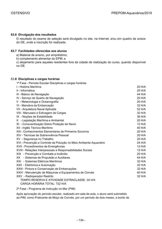OSTENSIVO PREPOM-Aquaviários/2019
63.6  Divulgação dos resultados
O resultado do exame de seleção será divulgado no site, na Internet, e/ou em quadro de avisos
do OE, onde a inscrição for realizada.
63.7  Facilidades oferecidas aos alunos
a) Material de ensino, por empréstimo;
b) complemento alimentar do EPM; e
c) alojamento para aqueles residentes fora da cidade de realização do curso, quando disponível
no OE.
63.8  Disciplinas e cargas horárias
1ª Fase - Período Escolar Disciplinas e cargas horárias
I - História Marítima 20 H/A
II - Informática 20 H/A
III - Básico de Navegação 44 H/A
IV - Serviço de Quarto de Navegação 20 H/A
V  - Meteorologia e Oceanografia 20 H/A
VI - Manobra da Embarcação 32 H/A
VII - Arquitetura Naval Aplicada  52 H/A
VIII - Manuseio e Estivagem de Cargas 32 H/A
IX  - Noções de Estabilidade 36 H/A
X   - Legislação Marítima e Ambiental 20 H/A
XI  - Conscientização Sobre Proteção de Navio 12 H/A
XII - Inglês Técnico Marítimo 40 H/A
XIII - Conhecimentos Elementares de Primeiros Socorros 20 H/A
XIV - Técnicas de Sobrevivência Pessoal 20 H/A
XV  - Segurança no Trabalho 20 H/A
XVI - Prevenção e Controle da Poluição no Meio Ambiente Aquaviário 24 H/A
XVII - Procedimentos de Emergências 12 H/A
XVIII - Relações Interpessoais e Responsabilidades Sociais 12 H/A
XIX   - Prevenção e Combate a Incêndio 20 H/A
XX    - Sistemas de Propulsão e Auxiliares 44 H/A
XXI   - Sistemas Elétricos Marítimos 32 H/A
XXII  - Eletrônica e Automação 32 H/A
XXIII - Pintura e Conservação de Embarcações 32 H/A
XXIV - Manutenção de Máquinas e Equipamentos de Convés 40 H/A
XXV  - Radioperador Restrito  32 H/A
     TEMPO RESERVA E ATIVIDADE EXTRACLASSE: 34 H/A
     CARGA HORÁRIA TOTAL: 722 H/A
2ª Fase - Programa de Instrução no Mar (PIM)
Após aprovação do período escolar, realizado em sala de aula, o aluno será submetido 
ao PIM, como Praticante de Moço de Convés, por um período de dois meses, a bordo de 
- 134 -
 