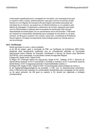 OSTENSIVO PREPOM-Aquaviários/2019
embarcações classificadas para a navegação em mar aberto, com arqueação bruta igual
ou superior a 500 e iniciado, preferencialmente, logo após o término do período escolar;
Haverá um Livro Registro de Instrução (LRI) para registro das tarefas executadas sob
orientação de um Instrutor, que poderá ser um Oficial de Náutica ou um subalterno apto
(Mestre de Cabotagem, Contramestre ou Marinheiro de Convés), designado pelo Super-
visor do PIM (Imediato) e ratificado pelo Comandante da embarcação; Não havendo
disponibilidade de embarcações com as características acima mencionadas, o PIM poder
ser realizado em embarcações classificadas para navegação de mar aberto, ou de apoio
portuário, de AB igual ou superior a 50, contudo, nesse caso, o Certificado de Proficiência
deverá registrar a limitação correspondente; Essa limitação poderá ser retirada após um 
ano de embarque
63.9 - Certificação
Sendo aprovado no curso, o aluno receberá:
a)  do  OE  de  origem,  após  a  conclusão  do  PIM,  um  Certificado  de  Proficiência  (DPC-1034),
atestando  estar  devidamente  qualificado  com  as  competências  definidas  na  Convenção
Internacional  sobre  Padrões  de  Instrução,  Certificação  e  Serviço  de  Quarto  para  Marítimos
(STCW/78), como emendada, no qual devem constar as seguintes Regras:
I) Regra II/4, Seção A-II/4, Tabela A-II/4;
II)  Regra  VI/1  (instrução  básica  em  segurança),  Seção  A-VI/1,  Tabelas:  A-VI/1.1  (técnicas  de
sobrevivência pessoal); A-VI/1.2 (prevenção e combate a incêndio); A-VI/1.3 (primeiros socorros
elementares); A-VI/1.4 (segurança pessoal e responsabilidades sociais); e
III) Regra VI/6, Seção A-VI/6, Tabela A-VI/6-1 (conscientização sobre proteção do navio); e
b)  da  Capitania/Delegacia/Agência  da  jurisdição,  a  CIR,  com  os  assentamentos  pertinentes.
Caso o PIM tenha sido realizado em embarcações classificadas para navegação de mar aberto,
ou  de  apoio  portuário,  de  AB  igual  ou  superior  a  50,  deverá  ser  registrada  a  limitação
correspondente.
- 135 -
 