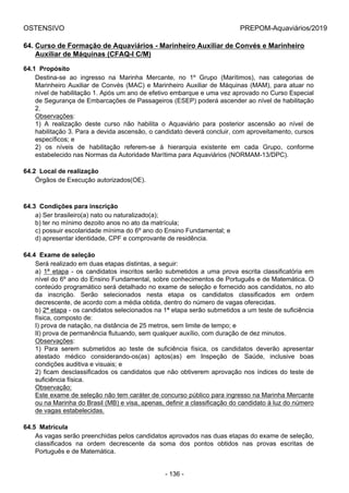 OSTENSIVO PREPOM-Aquaviários/2019
64. Curso de Formação de Aquaviários - Marinheiro Auxiliar de Convés e Marinheiro
Auxiliar de Máquinas (CFAQ-I C/M)
64.1  Propósito
Destina-se  ao  ingresso  na  Marinha  Mercante,  no  1º  Grupo  (Marítimos),  nas  categorias  de
Marinheiro Auxiliar de Convés (MAC) e Marinheiro Auxiliar de Máquinas (MAM), para atuar no
nível de habilitação 1. Após um ano de efetivo embarque e uma vez aprovado no Curso Especial
de Segurança de Embarcações de Passageiros (ESEP) poderá ascender ao nível de habilitação
2.
Observações:
1)  A  realização  deste  curso  não  habilita  o  Aquaviário  para  posterior  ascensão  ao  nível  de
habilitação 3. Para a devida ascensão, o candidato deverá concluir, com aproveitamento, cursos
específicos; e
2)  os  níveis  de  habilitação  referem-se  à  hierarquia  existente  em  cada  Grupo,  conforme
estabelecido nas Normas da Autoridade Marítima para Aquaviários (NORMAM-13/DPC).
64.2  Local de realização
Órgãos de Execução autorizados(OE).
64.3  Condições para inscrição
a) Ser brasileiro(a) nato ou naturalizado(a);
b) ter no mínimo dezoito anos no ato da matrícula;
c) possuir escolaridade mínima do 6º ano do Ensino Fundamental; e
d) apresentar identidade, CPF e comprovante de residência.
64.4  Exame de seleção
Será realizado em duas etapas distintas, a seguir:
a)  1ª  etapa  -  os  candidatos  inscritos  serão  submetidos  a  uma  prova  escrita  classificatória  em
nível do 6º ano do Ensino Fundamental, sobre conhecimentos de Português e de Matemática. O
conteúdo programático será detalhado no exame de seleção e fornecido aos candidatos, no ato
da  inscrição.  Serão  selecionados  nesta  etapa  os  candidatos  classificados  em  ordem
decrescente, de acordo com a média obtida, dentro do número de vagas oferecidas.
b) 2ª etapa - os candidatos selecionados na 1ª etapa serão submetidos a um teste de suficiência
física, composto de:
I) prova de natação, na distância de 25 metros, sem limite de tempo; e
II) prova de permanência flutuando, sem qualquer auxílio, com duração de dez minutos.
Observações:
1)  Para  serem  submetidos  ao  teste  de  suficiência  física,  os  candidatos  deverão  apresentar
atestado  médico  considerando-os(as)  aptos(as)  em  Inspeção  de  Saúde,  inclusive  boas
condições auditiva e visuais; e
2) ficam desclassificados os candidatos que não obtiverem aprovação nos índices do teste de
suficiência física.
Observação:
Este exame de seleção não tem caráter de concurso público para ingresso na Marinha Mercante
ou na Marinha do Brasil (MB) e visa, apenas, definir a classificação do candidato à luz do número
de vagas estabelecidas.
64.5  Matrícula
As vagas serão preenchidas pelos candidatos aprovados nas duas etapas do exame de seleção,
classificados  na  ordem  decrescente  da  soma  dos  pontos  obtidos  nas  provas  escritas  de
Português e de Matemática.
- 136 -
 