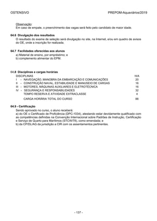 OSTENSIVO PREPOM-Aquaviários/2019
Observação:
Em caso de empate, o preenchimento das vagas será feito pelo candidato de maior idade.
64.6  Divulgação dos resultados
O resultado do exame de seleção será divulgação no site, na Internet, e/ou em quadro de avisos
do OE, onde a inscrição for realizada.
64.7  Facilidades oferecidas aos alunos
a) Material de ensino, por empréstimo; e
b) complemento alimentar do EPM.
64.8  Disciplinas e cargas horárias
DISCIPLINAS H/A
I     -   NAVEGAÇÃO, MANOBRA DA EMBARCAÇÃO E COMUNICAÇÕES 20
II    -   CONSTRUÇÃO NAVAL, ESTABILIDADE E MANUSEIO DE CARGAS 16
III   -   MOTORES, MÁQUINAS AUXILIARES E ELETROTÉCNICA 16
IV   -   SEGURANÇA E RESPONSABILIDADES 32
          TEMPO RESERVA E ATIVIDADE EXTRACLASSE 4
          CARGA HORÁRIA TOTAL DO CURSO 88
64.9 - Certificação
Sendo aprovado no curso, o aluno receberá:
a) do OE o Certificado de Proficiência (DPC-1034), atestando estar devidamente qualificado com
as competências definidas na Convenção Internacional sobre Padrões de Instrução, Certificação
e Serviço de Quarto para Marítimos (STCW/78), como emendada; e
b) da CP/DL/AG da jurisdição a CIR com os assentamentos pertinentes.
- 137 -
 