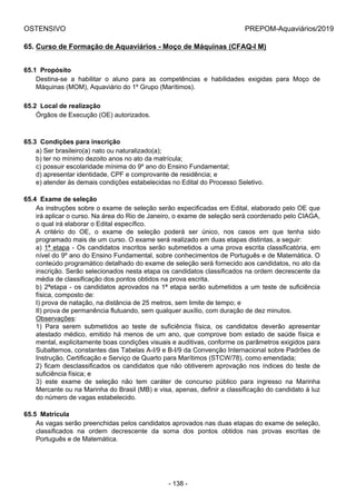 OSTENSIVO PREPOM-Aquaviários/2019
65. Curso de Formação de Aquaviários - Moço de Máquinas (CFAQ-I M)
65.1  Propósito
Destina-se  a  habilitar  o  aluno  para  as  competências  e  habilidades  exigidas  para  Moço  de
Máquinas (MOM), Aquaviário do 1º Grupo (Marítimos).
65.2  Local de realização
Órgãos de Execução (OE) autorizados.
65.3  Condições para inscrição
a) Ser brasileiro(a) nato ou naturalizado(a);
b) ter no mínimo dezoito anos no ato da matrícula;
c) possuir escolaridade mínima do 9º ano do Ensino Fundamental;
d) apresentar identidade, CPF e comprovante de residência; e
e) atender às demais condições estabelecidas no Edital do Processo Seletivo.
65.4  Exame de seleção
As instruções sobre o exame de seleção serão especificadas em Edital, elaborado pelo OE que
irá aplicar o curso. Na área do Rio de Janeiro, o exame de seleção será coordenado pelo CIAGA,
o qual irá elaborar o Edital específico.
A  critério  do  OE,  o  exame  de  seleção  poderá  ser  único,  nos  casos  em  que  tenha  sido
programado mais de um curso. O exame será realizado em duas etapas distintas, a seguir:
a) 1ª etapa - Os candidatos inscritos serão submetidos a uma prova escrita classificatória, em
nível do 9º ano do Ensino Fundamental, sobre conhecimentos de Português e de Matemática. O
conteúdo programático detalhado do exame de seleção será fornecido aos candidatos, no ato da
inscrição. Serão selecionados nesta etapa os candidatos classificados na ordem decrescente da
média de classificação dos pontos obtidos na prova escrita.
b) 2ªetapa - os candidatos aprovados na 1ª etapa serão submetidos a um teste de suficiência
física, composto de:
I) prova de natação, na distância de 25 metros, sem limite de tempo; e
II) prova de permanência flutuando, sem qualquer auxílio, com duração de dez minutos.
Observações:
1)  Para  serem  submetidos  ao  teste  de  suficiência  física,  os  candidatos  deverão  apresentar
atestado médico, emitido há menos de um ano, que comprove bom estado de saúde física e
mental, explicitamente boas condições visuais e auditivas, conforme os parâmetros exigidos para
Subalternos, constantes das Tabelas A-I/9 e B-I/9 da Convenção Internacional sobre Padrões de
Instrução, Certificação e Serviço de Quarto para Marítimos (STCW/78), como emendada;
2) ficam desclassificados os candidatos que não obtiverem aprovação nos índices do teste de
suficiência física; e
3)  este  exame  de  seleção  não  tem  caráter  de  concurso  público  para  ingresso  na  Marinha
Mercante ou na Marinha do Brasil (MB) e visa, apenas, definir a classificação do candidato à luz
do número de vagas estabelecido.
65.5  Matrícula
As vagas serão preenchidas pelos candidatos aprovados nas duas etapas do exame de seleção,
classificados  na  ordem  decrescente  da  soma  dos  pontos  obtidos  nas  provas  escritas  de
Português e de Matemática.
- 138 -
 