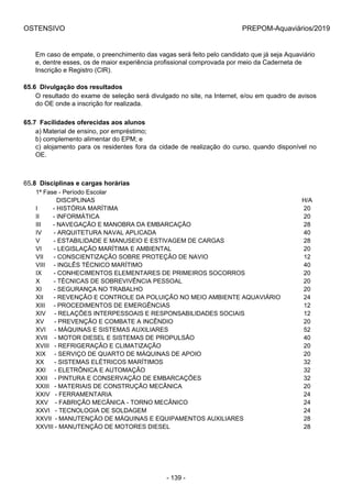 OSTENSIVO PREPOM-Aquaviários/2019
Em caso de empate, o preenchimento das vagas será feito pelo candidato que já seja Aquaviário
e, dentre esses, os de maior experiência profissional comprovada por meio da Caderneta de
Inscrição e Registro (CIR).
65.6  Divulgação dos resultados
O resultado do exame de seleção será divulgado no site, na Internet, e/ou em quadro de avisos
do OE onde a inscrição for realizada.
65.7  Facilidades oferecidas aos alunos
a) Material de ensino, por empréstimo;
b) complemento alimentar do EPM; e
c) alojamento para os residentes fora da cidade de realização do curso, quando disponível no
OE.
65.8  Disciplinas e cargas horárias
1ª Fase - Período Escolar
            DISCIPLINAS H/A
I         - HISTÓRIA MARÍTIMA 20
II        - INFORMÁTICA 20
III       - NAVEGAÇÃO E MANOBRA DA EMBARCAÇÃO 28
IV       - ARQUITETURA NAVAL APLICADA 40
V        - ESTABILIDADE E MANUSEIO E ESTIVAGEM DE CARGAS 28
VI       - LEGISLAÇÃO MARÍTIMA E AMBIENTAL 20
VII      - CONSCIENTIZAÇÃO SOBRE PROTEÇÃO DE NAVIO 12
VIII     - INGLÊS TÉCNICO MARÍTIMO 40
IX       - CONHECIMENTOS ELEMENTARES DE PRIMEIROS SOCORROS 20
X        - TÉCNICAS DE SOBREVIVÊNCIA PESSOAL 20
XI       - SEGURANÇA NO TRABALHO 20
XII      - REVENÇÃO E CONTROLE DA POLUIÇÃO NO MEIO AMBIENTE AQUAVIÁRIO 24
XIII     - PROCEDIMENTOS DE EMERGÊNCIAS 12
XIV     - RELAÇÕES INTERPESSOAIS E RESPONSABILIDADES SOCIAIS 12
XV      - PREVENÇÃO E COMBATE A INCÊNDIO 20
XVI     - MÁQUINAS E SISTEMAS AUXILIARES 52
XVII    - MOTOR DIESEL E SISTEMAS DE PROPULSÃO 40
XVIII   - REFRIGERAÇÃO E CLIMATIZAÇÃO 20
XIX     - SERVIÇO DE QUARTO DE MÁQUINAS DE APOIO 20
XX      - SISTEMAS ELÉTRICOS MARÍTIMOS 32
XXI     - ELETRÔNICA E AUTOMAÇÃO 32
XXII    - PINTURA E CONSERVAÇÃO DE EMBARCAÇÕES 32
XXIII   - MATERIAIS DE CONSTRUÇÃO MECÂNICA 20
XXIV   - FERRAMENTARIA 24
XXV    - FABRIÇÃO MECÂNICA - TORNO MECÂNICO 24
XXVI   - TECNOLOGIA DE SOLDAGEM 24
XXVII  - MANUTENÇÃO DE MÁQUINAS E EQUIPAMENTOS AUXILIARES 28
XXVIII - MANUTENÇÃO DE MOTORES DIESEL 28
- 139 -
 