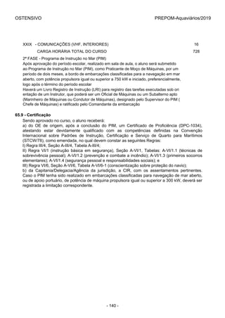OSTENSIVO PREPOM-Aquaviários/2019
XXIX   - COMUNICAÇÕES (VHF, INTERIORES) 16
             CARGA HORÁRIA TOTAL DO CURSO 728
2ª FASE - Programa de Instrução no Mar (PIM)
Após aprovação do período escolar, realizado em sala de aula, o aluno será submetido 
ao Programa de Instrução no Mar (PIM), como Praticante de Moço de Máquinas, por um 
período de dois meses, a bordo de embarcações classificadas para a navegação em mar
aberto, com potência propulsora igual ou superior a 750 kW e iniciado, preferencialmente,
logo após o término do período escolar
Haverá um Livro Registro de Instrução (LRI) para registro das tarefas executadas sob ori
entação de um Instrutor, que poderá ser um Oficial de Máquinas ou um Subalterno apto
(Marinheiro de Máquinas ou Condutor de Máquinas), designado pelo Supervisor do PIM (
Chefe de Máquinas) e ratificado pelo Comandante da embarcação
65.9 - Certificação
Sendo aprovado no curso, o aluno receberá:
a)  do  OE  de  origem,  após  a  conclusão  do  PIM,  um  Certificado  de  Proficiência  (DPC-1034),
atestando  estar  devidamente  qualificado  com  as  competências  definidas  na  Convenção
Internacional  sobre  Padrões  de  Instrução,  Certificação  e  Serviço  de  Quarto  para  Marítimos
(STCW/78), como emendada, no qual devem constar as seguintes Regras:
I) Regra III/4, Seção A-III/4, Tabela A-III/4;
II)  Regra  VI/1  (instrução  básica  em  segurança),  Seção  A-VI/1,  Tabelas:  A-VI/1.1  (técnicas  de
sobrevivência pessoal); A-VI/1.2 (prevenção e combate a incêndio); A-VI/1.3 (primeiros socorros
elementares); A-VI/1.4 (segurança pessoal e responsabilidades sociais); e
III) Regra VI/6, Seção A-VI/6, Tabela A-VI/6-1 (conscientização sobre proteção do navio);
b)  da  Capitania/Delegacia/Agência  da  jurisdição,  a  CIR,  com  os  assentamentos  pertinentes.
Caso o PIM tenha sido realizado em embarcações classificadas para navegação de mar aberto,
ou de apoio portuário, de potência de máquina propulsora igual ou superior a 300 kW, deverá ser
registrada a limitação correspondente.
- 140 -
 