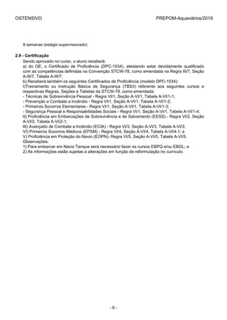 OSTENSIVO PREPOM-Aquaviários/2019
8 semanas (estágio supervisionado)
2.9 - Certificação
Sendo aprovado no curso, o aluno receberá:
a)  do  OE,  o  Certificado  de  Proficiência  (DPC-1034),  atestando  estar  devidamente  qualificado
com as competências definidas na Convenção STCW-78, como emendada na Regra III/7, Seção
A-III/7, Tabela A-III/7;
b) Receberá também os seguintes Certificados de Proficiência (modelo DPC-1034):
I)Treinamento  ou  Instrução  Básica  de  Segurança  (TBS/I)  referente  aos  seguintes  cursos  e
respectivas Regras, Seções e Tabelas da STCW-78, como emendada:
- Técnicas de Sobrevivência Pessoal - Regra VI/1, Seção A-VI/1, Tabela A-VI/1-1;
- Prevenção e Combate a Incêndio - Regra VI/1, Seção A-VI/1, Tabela A-VI/1-2;
- Primeiros Socorros Elementares - Regra VI/1, Seção A-VI/1, Tabela A-VI/1-3;
- Segurança Pessoal e Responsabilidades Sociais - Regra VI/1, Seção A-VI/1, Tabela A-VI/1-4;
II) Proficiência em Embarcações de Sobrevivência e de Salvamento (EESS) - Regra VI/2, Seção
A-VI/2, Tabela A-VI/2-1;
III) Avançado de Combate a Incêndio (ECIA) - Regra VI/3, Seção A-VI/3, Tabela A-VI/3;
VI) Primeiros Socorros Médicos (EPSM) - Regra VI/4, Seção A-VI/4, Tabela A-VI/4-1; e
V) Proficiência em Proteção do Navio (EOPN)- Regra VI/5, Seção A-VI/5, Tabela A-VI/5.
Observações:
1) Para embarcar em Navio Tanque será necessário fazer os cursos EBPQ e/ou EBGL; e
2) As informações estão sujeitas a alterações em função de reformulação no currículo.
- 6 -
 