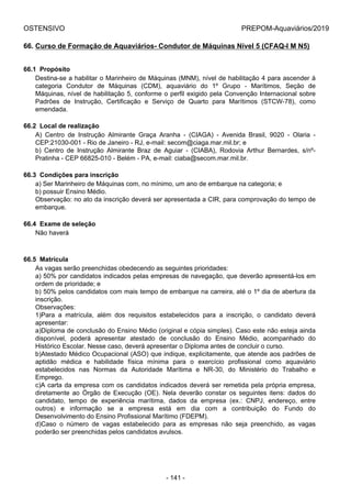 OSTENSIVO PREPOM-Aquaviários/2019
66. Curso de Formação de Aquaviários- Condutor de Máquinas Nível 5 (CFAQ-I M N5)
66.1  Propósito
Destina-se a habilitar o Marinheiro de Máquinas (MNM), nível de habilitação 4 para ascender à
categoria  Condutor  de  Máquinas  (CDM),  aquaviário  do  1º  Grupo  -  Marítimos,  Seção  de
Máquinas, nível de habilitação 5, conforme o perfil exigido pela Convenção Internacional sobre
Padrões  de  Instrução,  Certificação  e  Serviço  de  Quarto  para  Marítimos  (STCW-78),  como
emendada.
66.2  Local de realização
A)  Centro  de  Instrução  Almirante  Graça  Aranha  -  (CIAGA)  -  Avenida  Brasil,  9020  -  Olaria  -
CEP:21030-001 - Rio de Janeiro - RJ, e-mail: secom@ciaga.mar.mil.br; e
b)  Centro  de  Instrução  Almirante  Braz  de  Aguiar  -  (CIABA),  Rodovia  Arthur  Bernardes,  s/nº-
Pratinha - CEP 66825-010 - Belém - PA, e-mail: ciaba@secom.mar.mil.br.
66.3  Condições para inscrição
a) Ser Marinheiro de Máquinas com, no mínimo, um ano de embarque na categoria; e
b) possuir Ensino Médio.
Observação: no ato da inscrição deverá ser apresentada a CIR, para comprovação do tempo de
embarque.
66.4  Exame de seleção
Não haverá
66.5  Matrícula
As vagas serão preenchidas obedecendo as seguintes prioridades:
a) 50% por candidatos indicados pelas empresas de navegação, que deverão apresentá-los em
ordem de prioridade; e
b) 50% pelos candidatos com mais tempo de embarque na carreira, até o 1º dia de abertura da
inscrição.
Observações:
1)Para  a  matrícula,  além  dos  requisitos  estabelecidos  para  a  inscrição,  o  candidato  deverá
apresentar:
a)Diploma de conclusão do Ensino Médio (original e cópia simples). Caso este não esteja ainda
disponível,  poderá  apresentar  atestado  de  conclusão  do  Ensino  Médio,  acompanhado  do
Histórico Escolar. Nesse caso, deverá apresentar o Diploma antes de concluir o curso.
b)Atestado Médico Ocupacional (ASO) que indique, explicitamente, que atende aos padrões de
aptidão  médica  e  habilidade  física  mínima  para  o  exercício  profissional  como  aquaviário
estabelecidos  nas  Normas  da  Autoridade  Marítima  e  NR-30,  do  Ministério  do  Trabalho  e
Emprego.
c)A carta da empresa com os candidatos indicados deverá ser remetida pela própria empresa,
diretamente  ao  Órgão  de  Execução  (OE).  Nela  deverão  constar  os  seguintes  itens:  dados  do
candidato,  tempo  de  experiência  marítima,  dados  da  empresa  (ex.:  CNPJ,  endereço,  entre
outros)  e  informação  se  a  empresa  está  em  dia  com  a  contribuição  do  Fundo  do
Desenvolvimento do Ensino Profissional Marítimo (FDEPM).
d)Caso  o  número  de  vagas  estabelecido  para  as  empresas  não  seja  preenchido,  as  vagas
poderão ser preenchidas pelos candidatos avulsos.
- 141 -
 