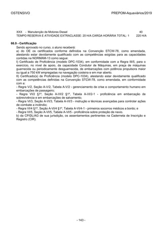 OSTENSIVO PREPOM-Aquaviários/2019
XXX    -  Manutenção de Motores Diesel 40 
TEMPO RESERVA E ATIVIDADE EXTRACLASSE: 20 H/A CARGA HORÁRIA TOTAL: 1 220 H/A
66.9 - Certificação
Sendo aprovado no curso, o aluno receberá:
a)  do  OE  os  certificados  conforme  definidos  na  Convenção  STCW-78,  como  emendada,
atestando  estar  devidamente  qualificado  com  as  competências  exigidas  para  as  capacidades
contidas na NORMAM-13 como segue:
I)  Certificado  de  Proficiência  (modelo  DPC-1034),  em  conformidade  com  a  Regra  III/5,  para  o
exercício,  no  nível  de  apoio,  da  capacidade  Condutor  de  Máquinas,  em  praça  de  máquinas
guarnecida ou periodicamente desguarnecida, de embarcações com potência propulsora maior
ou igual a 750 kW empregadas na navegação costeira e em mar aberto.
II)  Certificado(s)  de  Proficiência  (modelo  DPC-1034),  atestando  estar  devidamente  qualificado
com  as  competências  definidas  na  Convenção  STCW-78,  como  emendada,  em  conformidade
com a:
- Regra V/2, Seção A-V/2, Tabela A-V/2 - gerenciamento de crise e comportamento humano em
embarcações de passageiro;
-  Regra  VI/2  §1º,  Seção  A-VI/2  §1º,  Tabela  A-VI/2-1  -  proficiência  em  embarcação  de
sobrevivência e em embarcações de salvamento;
- Regra VI/3, Seção A-VI/3, Tabela A-VI/3 - instrução e técnicas avançadas para controlar ações
de combate a incêndio;
- Regra VI/4 §1º, Seção A-VI/4 §1º, Tabela A-VI/4-1 - primeiros socorros médicos a bordo; e
- Regra VI/5, Seção A-VI/5, Tabela A-VI/5 - proficiência sobre proteção de navio.
b) da CP/DL/AG de sua jurisdição, os assentamentos pertinentes na Caderneta de Inscrição e
Registro (CIR).
- 143 -
 