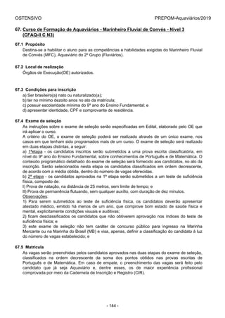 OSTENSIVO PREPOM-Aquaviários/2019
67. Curso de Formação de Aquaviários - Marinheiro Fluvial de Convés - Nível 3
(CFAQ-II C N3)
67.1  Propósito
Destina-se a habilitar o aluno para as competências e habilidades exigidas do Marinheiro Fluvial
de Convés (MFC), Aquaviário do 2º Grupo (Fluviários).
67.2  Local de realização
Órgãos de Execução(OE) autorizados.
67.3  Condições para inscrição
a) Ser brasileiro(a) nato ou naturalizado(a);
b) ter no mínimo dezoito anos no ato da matrícula;
c) possuir escolaridade mínima do 9º ano do Ensino Fundamental; e
d) apresentar identidade, CPF e comprovante de residência.
67.4  Exame de seleção
As instruções sobre o exame de seleção serão especificadas em Edital, elaborado pelo OE que
irá aplicar o curso.
A  critério  do  OE,  o  exame  de  seleção  poderá  ser  realizado  através  de  um  único  exame,  nos
casos em que tenham sido programados mais de um curso. O exame de seleção será realizado
em duas etapas distintas, a seguir:
a)  1ªetapa  -  os  candidatos  inscritos  serão  submetidos  a  uma  prova  escrita  classificatória,  em
nível do 9º ano do Ensino Fundamental, sobre conhecimentos de Português e de Matemática. O
conteúdo programático detalhado do exame de seleção será fornecido aos candidatos, no ato da
inscrição. Serão selecionados nesta etapa os candidatos classificados em ordem decrescente,
de acordo com a média obtida, dentro do número de vagas oferecidas.
b) 2ª etapa - os candidatos aprovados na 1ª etapa serão submetidos a um teste de suficiência
física, composto de:
I) Prova de natação, na distância de 25 metros, sem limite de tempo; e
II) Prova de permanência flutuando, sem qualquer auxílio, com duração de dez minutos.
Observações:
1)  Para  serem  submetidos  ao  teste  de  suficiência  física,  os  candidatos  deverão  apresentar
atestado médico, emitido há menos de um ano, que comprove bom estado de saúde física e
mental, explicitamente condições visuais e auditivas;
2) ficam desclassificados os candidatos que não obtiverem aprovação nos índices do teste de
suficiência física; e
3)  este  exame  de  seleção  não  tem  caráter  de  concurso  público  para  ingresso  na  Marinha
Mercante ou na Marinha do Brasil (MB) e visa, apenas, definir a classificação do candidato à luz
do número de vagas estabelecido; e
67.5  Matrícula
As vagas serão preenchidas pelos candidatos aprovados nas duas etapas do exame de seleção,
classificados  na  ordem  decrescente  da  soma  dos  pontos  obtidos  nas  provas  escritas  de
Português  e  de  Matemática.  Em  caso  de  empate,  o  preenchimento  das  vagas  será  feito  pelo
candidato  que  já  seja  Aquaviário  e,  dentre  esses,  os  de  maior  experiência  profissional
comprovada por meio da Caderneta de Inscrição e Registro (CIR).
- 144 -
 