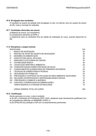 OSTENSIVO PREPOM-Aquaviários/2019
67.6  Divulgação dos resultados
O resultado do exame de seleção terá divulgação no site, na internet, e/ou em quadro de avisos
do OE, onde a inscrição for realizada.
67.7  Facilidades oferecidas aos alunos
a) Material de ensino, por empréstimo;
b) complemento alimentar do EPM; e
c) alojamento para os residentes fora da cidade de realização do curso, quando disponível no
OE.
67.8  Disciplinas e cargas horárias
DISCIPLINAS H/A
I      - BÁSICO DE NAVEGAÇÃO 44
II     - SERVIÇO DE APOIO DE QUARTO DE NAVEGAÇÃO 20
III    - MANOBRA DA EMBARCAÇÃO 32
IV    - ARQUITETURA NAVAL APLICADA 52
V     - MANUSEIO E ESTIVAGEM DE CARGAS 32
VI    - ESTABILIDADE BÁSICA 36
VII   - LEGISLAÇÃO MARÍTIMA E AMBIENTAL 20
VIII  - CONSCIENTIZAÇÃO SOBRE PROTEÇÃO DE NAVIO 12
IX    - CONHECIMENTOS ELEMENTARES DE PRIMEIROS SOCORROS 20
X     - TÉCNICAS DE SOBREVIVÊNCIA PESSOAL 20
XI    - SEGURANÇA NO TRABALHO 20
XII   - PREVENÇÃO E CONTROLE DA POLUIÇÃO NO MEIO AMBIENTE AQUAVIÁRIO 24
XIII  - RELAÇÕES INTERPESSOAIS E RESPONSABILIDADES SOCIAIS 12
XIV  - PREVENÇÃO E COMBATE A INCÊNDIO 20
XV   - PINTURA E CONSERVAÇÃO DE EMBARCAÇÕES 20
         TEMPO RESERVA E ATIVIDADE EXTRACLASSE 16
 
         CARGA HORÁRIA TOTAL DO CURSO 400
67.9 - Certificação
Sendo aprovado no curso, o aluno receberá:
a) do OE o Certificado de Proficiência (DPC-1034), atestando estar devidamente qualificado com
as competências definidas na NORMAM-13/DPC; e
b) da CP/DL/AG da jurisdição a CIR com os assentamentos pertinentes.
- 145 -
 