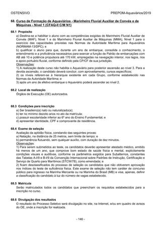 OSTENSIVO PREPOM-Aquaviários/2019
68. Curso de Formação de Aquaviários - Marinheiro Fluvial Auxiliar de Convés e de
Máquinas - Nível 1 (CFAQ-II C/M N1)
68.1  Propósito
a) Destina-se a habilitar o aluno com as competências exigidas do Marinheiro Fluvial Auxiliar de
Convés  (MAF),  Nível  1  e  do  Marinheiro  Fluvial  Auxiliar  de  Máquinas  (MMA),  Nível  1  para  o
exercício  das  capacidades  previstas  nas  Normas  da  Autoridade  Marítima  para  Aquaviários
(NORMAM-13/DPC); e
b)  qualificar  o  aluno  para  que,  durante  um  ano  de  embarque,  consolide  o  conhecimento,  o
entendimento e a proficiência necessários para exercer a função de Patrão de embarcações com
AB até 10 e potência propulsora até 170 kW, empregadas na navegação interior, nos lagos, rios
e apoio portuário fluvial, conforme definido pela CP/CF de sua jurisdição.
Observações:
1) A realização deste curso não habilita o Aquaviário para posterior ascensão ao nível 3. Para a
devida ascensão, o candidato deverá concluir, com aproveitamento, cursos específicos;
2)  os  níveis  referem-se  à  hierarquia  existente  em  cada  Grupo,  conforme  estabelecido  nas
Normas da Autoridade Marítima; e
3) após um ano de efetivo embarque o Aquaviário poderá ascender ao nível 2.
68.2  Local de realização
Órgãos de Execução (OE) autorizados.
68.3  Condições para inscrição
a) Ser brasileiro(a) nato ou naturalizado(a);
b) ter no mínimo dezoito anos no ato da matrícula;
c) possuir escolaridade inferior ao 6º ano do Ensino Fundamental; e
d) apresentar identidade, CPF e comprovante de residência.
68.4  Exame de seleção
Avaliação da aptidão física, constando das seguintes provas:
a) Natação, na distância de 25 metros, sem limite de tempo; e
b) permanência flutuando, sem qualquer auxílio, com duração de dez minutos.
Observações:
1) Para serem submetidos ao teste, os candidatos deverão apresentar atestado médico, emitido
há  menos  de  um  ano,  que  comprove  bom  estado  de  saúde  física  e  mental,  explicitamente
condições  visuais  e  auditivas,  conforme  os  parâmetros  exigidos  para  Subalternos,  constantes
das Tabelas A-I/9 e B-I/9 da Convenção Internacional sobre Padrões de Instrução, Certificação e
Serviço de Quarto para Marítimos (STCW/78), como emendada; e
2) ficam desclassificados do processo de seleção os candidatos que não obtiverem aprovação
nos índices do teste de suficiência física. Este exame de seleção não tem caráter de concurso
público para ingresso na Marinha Mercante ou na Marinha do Brasil (MB) e visa, apenas, definir
a classificação do candidato à luz do número de vagas estabelecido.
68.5  Matrícula
Serão  matriculados  todos  os  candidatos  que  preencham  os  requisitos  estabelecidos  para  a
inscrição no curso.
68.6  Divulgação dos resultados
O resultado do Processo Seletivo será divulgação no site, na Internet, e/ou em quadro de avisos
do OE, onde a inscrição for realizada.
- 146 -
 