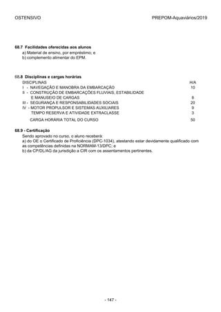 OSTENSIVO PREPOM-Aquaviários/2019
68.7  Facilidades oferecidas aos alunos
a) Material de ensino, por empréstimo; e
b) complemento alimentar do EPM.
68.8  Disciplinas e cargas horárias
DISCIPLINAS H/A
I   -  NAVEGAÇÃO E MANOBRA DA EMBARCAÇÃO 10
II  -  CONSTRUÇÃO DE EMBARCAÇÕES FLUVIAIS, ESTABILIDADE 
        E MANUSEIO DE CARGAS 8
III -  SEGURANÇA E RESPONSABILIDADES SOCIAIS 20
IV  - MOTOR PROPULSOR E SISTEMAS AUXILIARES 9
        TEMPO RESERVA E ATIVIDADE EXTRACLASSE 3
       CARGA HORÁRIA TOTAL DO CURSO 50
68.9 - Certificação
Sendo aprovado no curso, o aluno receberá:
a) do OE o Certificado de Proficiência (DPC-1034), atestando estar devidamente qualificado com
as competências definidas na NORMAM-13/DPC; e
b) da CP/DL/AG da jurisdição a CIR com os assentamentos pertinentes.
- 147 -
 