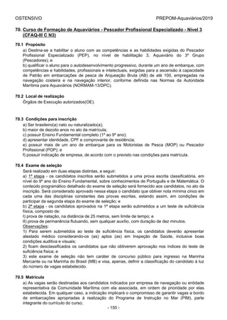 OSTENSIVO PREPOM-Aquaviários/2019
70. Curso de Formação de Aquaviários - Pescador Profissional Especializado - Nível 3
(CFAQ-III C N3)
70.1  Propósito
a) Destina-se a habilitar o aluno com as competências e as habilidades exigidas do Pescador
Profissional  Especializado  (PEP),  no  nível  de  habilitação  3,  Aquaviário  do  3º  Grupo
(Pescadores); e
b) qualificar o aluno para o autodesenvolvimento progressivo, durante um ano de embarque, com
competências e habilidades, profissionais e intelectuais, exigidas para a ascensão à capacidade
de  Patrão  em  embarcações  de  pesca  de  Arqueação  Bruta  (AB)  de  até  100,  empregadas  na
navegação  costeira  e  na  navegação  interior,  conforme  definida  nas  Normas  da  Autoridade
Marítima para Aquaviários (NORMAM-13/DPC).
70.2  Local de realização
Órgãos de Execução autorizados(OE).
70.3  Condições para inscrição
a) Ser brasileiro(a) nato ou naturalizado(a);
b) maior de dezoito anos no ato da matrícula;
c) possuir Ensino Fundamental completo (1º ao 9º ano);
d) apresentar identidade, CPF e comprovante de residência;
e)  possuir  mais  de  um  ano  de  embarque  para  os  Motoristas  de  Pesca  (MOP)  ou  Pescador
Profissional (POP); e
f) possuir indicação de empresa, de acordo com o previsto nas condições para matrícula.
70.4  Exame de seleção
Será realizado em duas etapas distintas, a seguir:
a) 1ª etapa - os candidatos inscritos serão submetidos a uma prova escrita classificatória, em
nível do 9º ano do Ensino Fundamental, sobre conhecimentos de Português e de Matemática. O
conteúdo programático detalhado do exame de seleção será fornecido aos candidatos, no ato da
inscrição. Será considerado aprovado nessa etapa o candidato que obtiver nota mínima cinco em
cada  uma  das  disciplinas  constantes  das  provas  escritas,  estando  assim,  em  condições  de
participar da segunda etapa do exame de seleção; e
b) 2ª etapa - os candidatos aprovados na 1ª etapa serão submetidos a um teste de suficiência
física, composto de:
I) prova de natação, na distância de 25 metros, sem limite de tempo; e
II) prova de permanência flutuando, sem qualquer auxílio, com duração de dez minutos.
Observações:
1)  Para  serem  submetidos  ao  teste  de  suficiência  física,  os  candidatos  deverão  apresentar
atestado  médico  considerando-os  (as)  aptos  (as)  em  Inspeção  de  Saúde,  inclusive  boas
condições auditiva e visuais;
2) ficam desclassificados os candidatos que não obtiverem aprovação nos índices do teste de
suficiência física; e
3)  este  exame  de  seleção  não  tem  caráter  de  concurso  público  para  ingresso  na  Marinha
Mercante ou na Marinha do Brasil (MB) e visa, apenas, definir a classificação do candidato à luz
do número de vagas estabelecido.
70.5  Matrícula
a) As vagas serão destinadas aos candidatos indicados por empresa de navegação ou entidade
representativa  da  Comunidade  Marítima  com  ela  associada,  em  ordem  de  prioridade  por  elas
estabelecida. Em qualquer caso, a indicação implicará o compromisso de garantir vagas a bordo
de  embarcações  apropriadas  à  realização  do  Programa  de  Instrução  no  Mar  (PIM),  parte
integrante do currículo do curso;
- 150 -
 