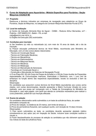 OSTENSIVO PREPOM-Aquaviários/2019
3. Curso de Adaptação para Aquaviários - Módulo Específico para Fluviários - Seção
Máquinas (CAAQ-II M)
3.1  Propósito
Destina-se  a  técnicos  indicados  por  empresas  de  navegação  para  adaptá-los  ao  Grupo  de
Fluviários, Seção de Máquinas, na categoria de Condutor Maquinista Motorista Fluvial (CTF).
3.2  Local de realização
a)  Centro  de  Instrução  Almirante  Braz  de  Aguiar  -  CIABA  -  Rodovia  Arthur  Bernardes,  s/nº  -
Pratinha - CEP:66825-010 - Belém - PA, e-mail:
ciaba@secom.mar.mil.br; e
b) Órgãos de Execução (OE) autorizados.
3.3  Condições para inscrição
a)  Ser  brasileiro  (a)  nato  ou  naturalizado  (a);  com  mais  de  18  anos  de  idade,  até  o  dia  de
inscrição;
b)  Possuir  educação  profissional  técnica  de  Nível  Médio,  reconhecida  pelo  Ministério  da
Educação, com um dos cursos abaixo relacionados:
- Técnico em Construção Naval;
- Técnico em Fabricação Mecânica;
- Técnico em Mecatrônica;
- Técnico em Eletromecânica;
- Técnico em Máquinas Navais;
- Técnico em Mecânica;
- Técnico em Metalurgia;
- Técnico em Manutenção de Aeronaves;
- Tecnólogo em Construção Naval; e
- Construção e Manutenção de Sistemas de Navegação Fluvial.
c) O ex-Praça SO, SG (do Corpo de Praças da Armada) e o CB (do Corpo Auxiliar de Praças)das
especialidades  de  Comunicações  Interiores,  Eletricidade  e  Eletrônica,  com  1  (um)  ano  de
embarque  na  função  dentro  das  respectivas  especialidades,  exceto  os  excluídos  a  bem  da
disciplina.
Observação:
Os  candidatos  que  possuírem  cursos  técnicos  de  Nível  Médio  equivalentes  aos  cursos  acima
citados,  com  outras  denominações,  deverão  apresentar  a  Matriz  Curricular  (Grade)  do  curso
realizado,  para  que  possa  ser  comparado  com  a  Tabela  de  Convergência  do  Ministério  da
Educação e, caso seja julgado, com perfil que atenda os conteúdos necessários para realizar o
curso pretendido, poderá ter sua inscrição efetuada.
3.4  Exame de seleção
Os candidatos selecionados serão submetidos a um teste de suficiência física, de caráter
eliminatório composto de:
a) Prova de natação, na distância de 25 metros, sem limite de tempo; e,
b) Prova de permanência flutuando, sem qualquer auxílio, com duração de 10 (dez) minutos.
Observações:
1)  Para  serem  submetidos  ao  teste,  os  candidatos  deverão  apresentar  atestado  médico
considerando-os  (as)  aptos  (as)  em  Inspeção  de  Saúde,  inclusive  boas  condições  auditiva  e
visuais; e,
2) Ficam desclassificados do processo de seleção os candidatos que não obtiverem aprovação
nos índices do teste de suficiência física.
- 7 -
 