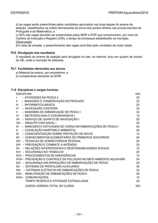 OSTENSIVO PREPOM-Aquaviários/2019
b) as vagas serão preenchidas pelos candidatos aprovados nas duas etapas do exame de
seleção, classificados na ordem decrescente da soma dos pontos obtidos nas provas escritas de
Português e de Matemática; e
c) 50% das vagas deverão ser preenchidas pelos MOP e POP que comprovaram, por meio da
Carteira de Inscrição e Registro (CIR), o tempo de embarque estabelecido na inscrição.
Observação:
Em caso de empate, o preenchimento das vagas será feito pelo candidato de maior idade.
70.6  Divulgação dos resultados
O resultado do exame de seleção será divulgado no site, na internet, e/ou em quadro de avisos
do OE, onde a inscrição for efetuada.
70.7  Facilidades oferecidas aos alunos
a) Material de ensino, por empréstimo; e
b) complemento alimentar do EPM.
70.8  Disciplinas e cargas horárias
DISCIPLINA H/A
I       -  ATIVIDADES DA PESCA II 32
II      -  MANUSEIO E CONSERVAÇÃO DO PESCADO 32
III     -  INFORMÁTICA BÁSICA 20
IV     -  NAVEGAÇÃO COSTEIRA 32
V      -  MANOBRA DE EMBARCAÇÃO DE PESCA I 32
VI     -  METEOROLOGIA E OCEANOGRAFIA I 12
VII    -  SERVIÇO DE QUARTO DE NAVEGAÇÃO I 20
VIII   -  ARQUITETURA NAVAL I 20
IX     -  MANUSEIO E ESTIVAGEM DE CARGA EM EMBARCAÇÕES DE PESCA I 20
X      -  LEGISLAÇÃO MARÍTIMA E AMBIENTAL 20
XI     -  CONSCIENTIZAÇÃO SOBRE PROTEÇÃO DE NAVIO 12
XII    -  CONHECIMENTOS ELEMENTARES DE PRIMEIROS SOCORROS 20
XIII   -  TÉCNICAS DE SOBREVIVÊNCIA PESSOAL 20
XIV   -  PREVENÇÃO E COMBATE A INCÊNDIO 20
XV    -  RELAÇÕES INTERPESSOAIS E RESPONSABILIDADES SOCIAIS 12
XVI   -  SEGURANÇA NO TRABALHO 20
XVII  -  PROCEDIMENTOS DE EMERGÊNCIAS 12
XVIII -  PREVENÇÃO E CONTROLE DA POLUIÇÃO NO MEIO AMBIENTE AQUAVIÁRI 24
XIX   -  SEGURANÇA EM OPERAÇÕES DE EMBARCAÇÕES DE PESCA 20
XX    -  SISTEMAS DE PROPULSÃO AUXILIARES 36
XXI    -  SISTEMAS ELÉTRICOS DE EMBARCAÇÕES DE PESCA 32
XXII  -  MANUTENÇÃO DE EMBARCAÇÕES DE PESCA 20
XXIII -  COMUNICAÇÕES 12
            TEMPO RESERVA E ATIVIDADE EXTRACLASSE 20
            CARGA HORÁRIA TOTAL DO CURSO 520
- 151 -
 