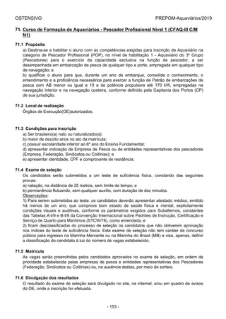 OSTENSIVO PREPOM-Aquaviários/2019
71. Curso de Formação de Aquaviários - Pescador Profissional Nível 1 (CFAQ-III C/M
N1)
71.1  Propósito
a) Destina-se a habilitar o aluno com as competências exigidas para inscrição de Aquaviário na
categoria  de  Pescador  Profissional  (POP),  no  nível  de  habilitação  1  -  Aquaviário  do  3º  Grupo
(Pescadores)  para  o  exercício  da  capacidade  exclusiva  na  função  de  pescador,  a  ser
desempenhada em embarcação de pesca de qualquer tipo e porte, empregada em qualquer tipo
de navegação; e
b)  qualificar  o  aluno  para  que,  durante  um  ano  de  embarque,  consolide  o  conhecimento,  o
entendimento e a proficiência necessários para exercer a função de Patrão de embarcações de
pesca  com  AB  menor  ou  igual  a  10  e  de  potência  propulsora  até  170  kW,  empregadas  na
navegação interior e na navegação costeira, conforme definido pela Capitania dos Portos (CP)
de sua jurisdição.
71.2  Local de realização
Órgãos de Execução(OE)autorizados.
71.3  Condições para inscrição
a) Ser brasileiro(a) nato ou naturalizado(a);
b) maior de dezoito anos no ato da matrícula;
c) possuir escolaridade inferior ao 6º ano do Ensino Fundamental;
d) apresentar indicação de Empresa de Pesca ou de entidades representativas dos pescadores
(Empresa, Federação, Sindicatos ou Colônias); e
e) apresentar identidade, CPF e comprovante de residência.
71.4  Exame de seleção
Os  candidatos  serão  submetidos  a  um  teste  de  suficiência  física,  constando  das  seguintes
provas:
a) natação, na distância de 25 metros, sem limite de tempo; e
b) permanência flutuando, sem qualquer auxílio, com duração de dez minutos.
Observações:
1) Para serem submetidos ao teste, os candidatos deverão apresentar atestado médico, emitido
há  menos  de  um  ano,  que  comprove  bom  estado  de  saúde  física  e  mental,  explicitamente
condições  visuais  e  auditivas,  conforme  os  parâmetros  exigidos  para  Subalternos,  constantes
das Tabelas A-I/9 e B-I/9 da Convenção Internacional sobre Padrões de Instrução, Certificação e
Serviço de Quarto para Marítimos (STCW/78), como emendada; e
2) ficam desclassificados do processo de seleção os candidatos que não obtiverem aprovação
nos índices do teste de suficiência física. Este exame de seleção não tem caráter de concurso
público para ingresso na Marinha Mercante ou na Marinha do Brasil (MB) e visa, apenas, definir
a classificação do candidato à luz do número de vagas estabelecido.
71.5  Matrícula
As vagas serão preenchidas pelos candidatos aprovados no exame de seleção, em ordem de
prioridade estabelecida pelas empresas de pesca e entidades representativas dos Pescadores
(Federação, Sindicatos ou Colônias) ou, na ausência destas, por meio de sorteio.
71.6  Divulgação dos resultados
O resultado do exame de seleção será divulgado no site, na internet, e/ou em quadro de avisos
do OE, onde a inscrição for efetuada.
- 153 -
 