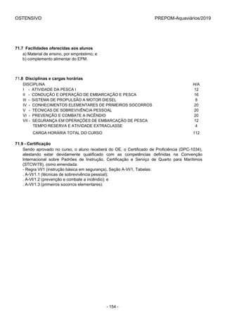 OSTENSIVO PREPOM-Aquaviários/2019
71.7  Facilidades oferecidas aos alunos
a) Material de ensino, por empréstimo; e
b) complemento alimentar do EPM.
71.8  Disciplinas e cargas horárias
DISCIPLINA H/A
I    -  ATIVIDADE DA PESCA I 12
II   -  CONDUÇÃO E OPERAÇÃO DE EMBARCAÇÃO E PESCA 16
III  -  SISTEMA DE PROPULSÃO A MOTOR DIESEL 8
IV  -  CONHECIMENTOS ELEMENTARES DE PRIMEIROS SOCORROS 20
V   -  TÉCNICAS DE SOBREVIVÊNCIA PESSOAL 20
VI  -  PREVENÇÃO E COMBATE A INCÊNDIO 20
VII -  SEGURANÇA EM OPERAÇÕES DE EMBARCAÇÃO DE PESCA 12
         TEMPO RESERVA E ATIVIDADE EXTRACLASSE 4
         CARGA HORÁRIA TOTAL DO CURSO 112
71.9 - Certificação
Sendo aprovado no curso, o aluno receberá do OE, o Certificado de Proficiência (DPC-1034),
atestando  estar  devidamente  qualificado  com  as  competências  definidas  na  Convenção
Internacional  sobre  Padrões  de  Instrução,  Certificação  e  Serviço  de  Quarto  para  Marítimos
(STCW/78), como emendada:
- Regra VI/1 (instrução básica em segurança), Seção A-VI/1, Tabelas:
. A-VI/1.1 (técnicas de sobrevivência pessoal);
. A-VI/1.2 (prevenção e combate a incêndio); e
. A-VI/1.3 (primeiros socorros elementares).
- 154 -
 