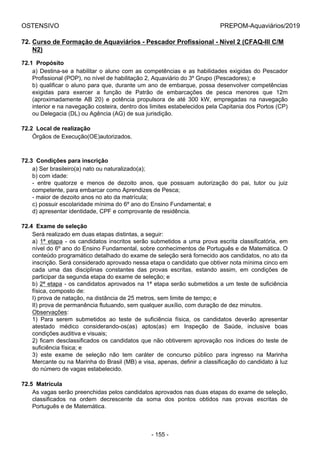 OSTENSIVO PREPOM-Aquaviários/2019
72. Curso de Formação de Aquaviários - Pescador Profissional - Nível 2 (CFAQ-III C/M
N2)
72.1  Propósito
a) Destina-se a habilitar o aluno com as competências e as habilidades exigidas do Pescador
Profissional (POP), no nível de habilitação 2, Aquaviário do 3º Grupo (Pescadores); e
b) qualificar o aluno para que, durante um ano de embarque, possa desenvolver competências
exigidas  para  exercer  a  função  de  Patrão  de  embarcações  de  pesca  menores  que  12m
(aproximadamente  AB  20)  e  potência  propulsora  de  até  300  kW,  empregadas  na  navegação
interior e na navegação costeira, dentro dos limites estabelecidos pela Capitania dos Portos (CP)
ou Delegacia (DL) ou Agência (AG) de sua jurisdição.
72.2  Local de realização
Órgãos de Execução(OE)autorizados.
72.3  Condições para inscrição
a) Ser brasileiro(a) nato ou naturalizado(a);
b) com idade:
-  entre  quatorze  e  menos  de  dezoito  anos,  que  possuam  autorização  do  pai,  tutor  ou  juiz
competente, para embarcar como Aprendizes de Pesca;
- maior de dezoito anos no ato da matrícula;
c) possuir escolaridade mínima do 6º ano do Ensino Fundamental; e
d) apresentar identidade, CPF e comprovante de residência.
72.4  Exame de seleção
Será realizado em duas etapas distintas, a seguir:
a) 1ª etapa - os candidatos inscritos serão submetidos a uma prova escrita classificatória, em
nível do 6º ano do Ensino Fundamental, sobre conhecimentos de Português e de Matemática. O
conteúdo programático detalhado do exame de seleção será fornecido aos candidatos, no ato da
inscrição. Será considerado aprovado nessa etapa o candidato que obtiver nota mínima cinco em
cada  uma  das  disciplinas  constantes  das  provas  escritas,  estando  assim,  em  condições  de
participar da segunda etapa do exame de seleção; e
b) 2ª etapa - os candidatos aprovados na 1ª etapa serão submetidos a um teste de suficiência
física, composto de:
I) prova de natação, na distância de 25 metros, sem limite de tempo; e
II) prova de permanência flutuando, sem qualquer auxílio, com duração de dez minutos.
Observações:
1)  Para  serem  submetidos  ao  teste  de  suficiência  física,  os  candidatos  deverão  apresentar
atestado  médico  considerando-os(as)  aptos(as)  em  Inspeção  de  Saúde,  inclusive  boas
condições auditiva e visuais;
2) ficam desclassificados os candidatos que não obtiverem aprovação nos índices do teste de
suficiência física; e
3)  este  exame  de  seleção  não  tem  caráter  de  concurso  público  para  ingresso  na  Marinha
Mercante ou na Marinha do Brasil (MB) e visa, apenas, definir a classificação do candidato à luz
do número de vagas estabelecido.
72.5  Matrícula
As vagas serão preenchidas pelos candidatos aprovados nas duas etapas do exame de seleção,
classificados  na  ordem  decrescente  da  soma  dos  pontos  obtidos  nas  provas  escritas  de
Português e de Matemática.
- 155 -
 