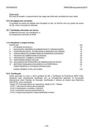 OSTENSIVO PREPOM-Aquaviários/2019
Observação:
Em caso de empate, o preenchimento das vagas será feito pelo candidato de maior idade.
72.6  Divulgação dos resultados
O resultado do exame de seleção será divulgado no site, na internet, e/ou em quadro de avisos
do OE, onde a inscrição for efetuada.
72.7  Facilidades oferecidas aos alunos
a) Material de ensino, por empréstimo; e
b) complemento alimentar do EPM.
72.8  Disciplinas e cargas horárias
DISCIPLINA H/A
I     -  ATIVIDADE DA PESCA II 32
II    -  NAVEGAÇÃO, MANOBRA DA EMBARCAÇÃO E COMUNICAÇÕES 40
III   -  CONSTRUÇÃO NAVAL, ESTABILIDADE E MANUSEIO DE CARGAS 16
IV   -  CONHECIMENTOS ELEMENTARES DE PRIMEIROS SOCORROS 20
V    -  TÉCNICAS DE SOBREVIVÊNCIA PESSOAL 20
VI   -  PREVENÇÃO E COMBATE A INCÊNDIO 20
VII  -  RESPONSABILIDADES SOCIAIS 20
VIII -  SEGURANÇA EM OPERAÇÕES DE EMBARCAÇÃO DE PESCA 24
IX   -  MOTORES, MÁQUINAS AUXILIARES E ELETROTÉCNICA 20
         TEMPO RESERVA E ATIVIDADE EXTRACLASSE 6
         CARGA HORÁRIA TOTAL DO CURSO 218
72.9 - Certificação
Sendo aprovado no curso, o aluno receberá do OE, o Certificado de Proficiência (DPC-1034),
atestando  estar  devidamente  qualificado  com  as  competências  definidas  na  Convenção
Internacional  sobre  Padrões  de  Instrução,  Certificação  e  Serviço  de  Quarto  para  Marítimos
(STCW/78), como emendada:
- Regra VI/1 (instrução básica em segurança), Seção A-VI/1, Tabelas:
. A-VI/1.1 (técnicas de sobrevivência pessoal);
. A-VI/1.2 (prevenção e combate a incêndio);
. A-VI/1.3 (primeiros socorros elementares); e
. A-VI/1.4 (segurança pessoal e responsabilidades sociais).
- 156 -
 