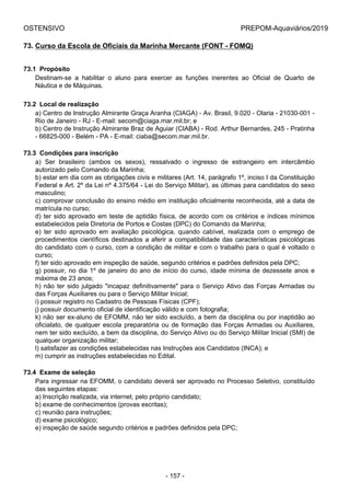 OSTENSIVO PREPOM-Aquaviários/2019
73. Curso da Escola de Oficiais da Marinha Mercante (FONT - FOMQ)
73.1  Propósito
Destinam-se  a  habilitar  o  aluno  para  exercer  as  funções  inerentes  ao  Oficial  de  Quarto  de
Náutica e de Máquinas.
73.2  Local de realização
a) Centro de Instrução Almirante Graça Aranha (CIAGA) - Av. Brasil, 9.020 - Olaria - 21030-001 -
Rio de Janeiro - RJ - E-mail: secom@ciaga.mar.mil.br; e
b) Centro de Instrução Almirante Braz de Aguiar (CIABA) - Rod. Arthur Bernardes, 245 - Pratinha
- 66825-000 - Belém - PA - E-mail: ciaba@secom.mar.mil.br.
73.3  Condições para inscrição
a)  Ser  brasileiro  (ambos  os  sexos),  ressalvado  o  ingresso  de  estrangeiro  em  intercâmbio
autorizado pelo Comando da Marinha;
b) estar em dia com as obrigações civis e militares (Art. 14, parágrafo 1º, inciso I da Constituição
Federal e Art. 2º da Lei nº 4.375/64 - Lei do Serviço Militar), as últimas para candidatos do sexo
masculino;
c) comprovar conclusão do ensino médio em instituição oficialmente reconhecida, até a data de
matrícula no curso;
d) ter sido aprovado em teste de aptidão física, de acordo com os critérios e índices mínimos
estabelecidos pela Diretoria de Portos e Costas (DPC) do Comando da Marinha;
e)  ter  sido  aprovado  em  avaliação  psicológica,  quando  cabível,  realizada  com  o  emprego  de
procedimentos científicos destinados a aferir a compatibilidade das características psicológicas
do candidato com o curso, com a condição de militar e com o trabalho para o qual é voltado o
curso;
f) ter sido aprovado em inspeção de saúde, segundo critérios e padrões definidos pela DPC;
g) possuir, no dia 1º de janeiro do ano de início do curso, idade mínima de dezessete anos e
máxima de 23 anos;
h) não ter sido julgado "incapaz definitivamente" para o Serviço Ativo das Forças Armadas ou
das Forças Auxiliares ou para o Serviço Militar Inicial;
i) possuir registro no Cadastro de Pessoas Físicas (CPF);
j) possuir documento oficial de identificação válido e com fotografia;
k) não ser ex-aluno de EFOMM, não ter sido excluído, a bem da disciplina ou por inaptidão ao
oficialato, de qualquer escola preparatória ou de formação das Forças Armadas ou Auxiliares,
nem ter sido excluído, a bem da disciplina, do Serviço Ativo ou do Serviço Militar Inicial (SMI) de
qualquer organização militar;
l) satisfazer as condições estabelecidas nas Instruções aos Candidatos (INCA); e
m) cumprir as instruções estabelecidas no Edital.
73.4  Exame de seleção
Para ingressar na EFOMM, o candidato deverá ser aprovado no Processo Seletivo, constituído
das seguintes etapas:
a) Inscrição realizada, via internet, pelo próprio candidato;
b) exame de conhecimentos (provas escritas);
c) reunião para instruções;
d) exame psicológico;
e) inspeção de saúde segundo critérios e padrões definidos pela DPC;
- 157 -
 