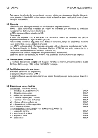 OSTENSIVO PREPOM-Aquaviários/2019
Este exame de seleção não tem caráter de concurso público para ingresso na Marinha Mercante
ou na Marinha do Brasil (MB) e visa, apenas, definir a classificação do candidato à luz do número
de vagas estabelecido.
3.5  Matrícula
Para distribuição das vagas deverão ser observados os seguintes critérios:
a)90%  -  pelos  candidatos  indicados  em  ordem  de  prioridade,  por  empresas  ou  entidades
representativas da Comunidade Marítima; e
b) 10% - para candidatos oriundos da MB.
Observação:
A  carta  da  empresa  com  a  indicação  dos  candidatos  deverá  ser  remetida  pela  própria
empresa,diretamente ao Órgão de Execução (OE).
Nela  deverão  constar  os  seguintes  itens:  dados  do  candidato,  tempo  de  experiência  marítima
(caso o candidato possua), dados da empresa
(ex.: CNPJ, endereço, etc.), informação se a empresa está em dia com a contribuição do Fundo
de  Desenvolvimento  do  Ensino  Profissional  Marítimo  (FDEPM),  um  texto  recomendando  o
candidato e mencionando as razões dessa indicação e o
compromisso de fornecer vaga para o estágio embarcado do candidato.
Essa carta deverá ser assinada, no mínimo, pelo gerente de recursos humanos da empresa.
3.6  Divulgação dos resultados
O resultado do exame de seleção será divulgado no "site", na Internet, e/ou em quadro de avisos
do Órgão de Execução (OE), onde a inscrição for realizada.
3.7  Facilidades oferecidas aos alunos
a) Material de ensino, por empréstimo;
b) complemento alimentar do EPM; e
c) alojamento para aqueles residentes fora da cidade de realização do curso, quando disponível
no OE.
3.8  Disciplinas e cargas horárias
Módulo Geral - Módulo II (CFAQ-II) 
I     -  Introdução à Arte do Marinheiro  07 H/A
II    -  Relações Interpessoais  11 H/A
III   -  O Meio Ambiente Aquaviário  25 H/A
IV   -  Saúde e Segurança no Trabalho  19 H/A
V    -  Controle e Prevenção de Avarias  14 H/A
VI   -  Higiene e Primeiros Socorros  21 H/A
VII  -  Sobrevivência no Meio Aquaviário  17 H/A
VIII -  Combate a Incêndio  14 H/A
Módulo Específico para Fluviários-Seção de Máquinas (CAAQ-II M) 
I    -  Legislação Marítima  24 H/A
II   -  Marinharia e Arte Naval  31 H/A
III  -  Arquitetura Naval  15 H/A
IV  -  Estabilidade  18 H/A
- 8 -
 