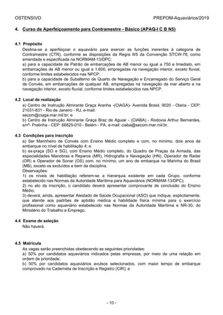 OSTENSIVO PREPOM-Aquaviários/2019
4. Curso de Aperfeiçoamento para Contramestre - Básico (APAQ-I C B N5)
4.1  Propósito
Destina-se  a  aperfeiçoar  o  aquaviário  para  exercer  as  funções  inerentes  à  categoria  de
Contramestre  (CTR),  conforme  as  disposições  da  Regra  II/5  da  Convenção  STCW-78,  como
emendada e especificada na NORMAM-13/DPC:
a) para a capacidade de Patrão de embarcações de AB menor ou igual a 750 e Imediato, em
embarcações de AB menor ou igual a 1.600, empregadas na navegação interior, exceto fluvial,
conforme limites estabelecidos nas NPCP.
b) para a capacidade de Subalterno de Quarto de Navegação e Encarregado do Serviço Geral
de Convés, em embarcações de qualquer AB, empregadas na navegação de mar aberto e na
navegação interior, exceto fluvial, conforme limites estabelecidos nas NPCP.
4.2  Local de realização
a) Centro de Instrução Almirante Graça Aranha -(CIAGA)- Avenida Brasil, 9020 - Olaria - CEP:
21031-831 - Rio de Janeiro - RJ, e-mail:
secom@ciaga.mar.mil.br; e
b) Centro de Instrução Almirante Graça Braz de Aguiar - (CIABA) - Rodovia Arthur Bernardes,
s/nº- Pratinha - CEP: 66825-010 - Belém - PA, e-mail: ciaba@secom.mar.mil.br.
4.3  Condições para inscrição
a)  Ser  Marinheiro  de  Convés  com  Ensino  Médio  completo  e  com,  no  mínimo,  dois  anos  de
embarque no nível de habilitação 4; e
b)  ex-praça  (SO  e  SG),  com  Ensino  Médio  completo,  do  Quadro  de  Praças  da  Armada,  das
especialidades Manobras e Reparos (MR), Hidrografia e Navegação (HN), Operador de Radar
(OR) e Operador de Sonar (OS) com, no mínimo, um ano de embarque na Marinha do Brasil
(MB), exceto os excluídos a bem da disciplina.
Observações:
1)  os  níveis  de  habilitação  referem-se  a  hierarquia  existente  em  cada  Grupo,  conforme
estabelecido nas Normas da Autoridade Marítima para Aquaviários (NORMAM-13/DPC);
2)  no  ato  da  inscrição,  o  candidato  deverá  apresentar  comprovante  de  conclusão  do  Ensino
Médio;
3) deverá, ainda, apresentar Atestado de Saúde Ocupacional (ASO) que indique, explicitamente,
que  atende  aos  padrões  de  aptidão  médica  e  habilidade  física  mínima  para  o  exercício
profissional  como  aquaviário  estabelecido  nas  Normas  da  Autoridade  Marítima  e  NR-30,  do
Ministério do Trabalho e Emprego.
4.4  Exame de seleção
Não haverá.
4.5  Matrícula
As vagas serão preenchidas obedecendo as seguintes prioridades:
a)  50%  por  candidatos  aquaviários  indicados  pelas  empresas,  por  meio  de  uma  relação  em
ordem de prioridade;
b)  50%  por  candidatos  aquaviários  avulsos  selecionados,  com  maior  tempo  de  embarque
comprovado na Caderneta de Inscrição e Registro (CIR); e
- 10 -
 