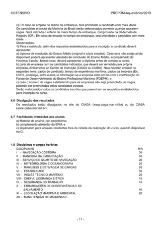 OSTENSIVO PREPOM-Aquaviários/2019
c) Em caso de empate no tempo de embarque, terá prioridade o candidato com mais idade.
Os candidatos oriundos da Marinha do Brasil serão selecionados somente quando sobrarem
vagas. Será utilizado o critério de maior tempo de embarque, comprovado na Caderneta de
Registro (CR). Em caso de empate no tempo de embarque, terá prioridade o candidato com mais
idade.
Observações:
1) Para a matrícula, além dos requisitos estabelecidos para a inscrição, o candidato deverá
apresentar:
a) diploma de conclusão do Ensino Médio (original e cópia simples). Caso este não esteja ainda
disponível, poderá apresentar atestado de conclusão do Ensino Médio, acompanhado do
Histórico Escolar. Nesse caso, deverá apresentar o diploma antes de concluir o curso;
b) carta da empresa com os candidatos indicados, que deverá ser remetida pela própria
empresa, diretamente ao Centro de Instrução (CIAGA ou CIABA). Nela deverão constar os
seguintes itens: dados do candidato, tempo de experiência marítima, dados da empresa (Ex.:
CNPJ, endereço, entre outros) e informação se a empresa está em dia com a contribuição do
Fundo de Desenvolvimento do Ensino Profissional Marítimo (FDEPM); e
c) caso o número de vagas estabelecido para as empresas não seja preenchido, as vagas
poderão ser preenchidas pelos candidatos avulsos.
Serão matriculados todos os candidatos inscritos que preencham os requisitos estabelecidos
para inscrição no curso.
4.6  Divulgação dos resultados
Os  resultados  serão  divulgados  no  site  do  CIAGA  (www.ciaga.mar.mil.br)  ou  do  CIABA
(www.ciaba.mar.mil.br).
4.7  Facilidades oferecidas aos alunos
a) Material de ensino, por empréstimo;
b) complemento alimentar do EPM; e
c) alojamento para aqueles residentes fora da cidade da realização do curso, quando disponível
no CI.
4.8  Disciplinas e cargas horárias
DISCIPLINAS H/A
I    -  NAVEGAÇÃO COSTEIRA 30
II   -  MANOBRA DA EMBARCAÇÃO 30
III  -  SERVIÇO DE QUARTO DE NAVEGAÇÃO 20
IV  -   METEOROLOGIA E OCEANOGRAFIA 20
V   -   MANUSEIO E ESTIVAGEM DE CARGAS 20
VI  -   ESTABILIDADE 30
VII -   INGLÊS TÉCNICO MARÍTIMO 20
VIII-   CHEFIA, LIDERANÇA E ÉTICA 15
IX  -   SEGURANÇA DO TRABALHO 15
X   -   EMBARCAÇÕES DE SOBREVIVÊNCIA E DE 
         SALVAMENTO 40
XI  -   LEGISLAÇÃO MARÍTIMA E AMBIENTAL 20
XII -   MANUTENÇÃO DE MÁQUINAS E 
- 11 -
 