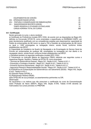 OSTENSIVO PREPOM-Aquaviários/2019
          EQUIPAMENTOS DE CONVÉS 20
XIII-   OPERADOR RADAR (EPOR) 40
XIV-    PINTURA E CONSERVAÇÃO DE EMBARCAÇÕES 20
XV -    RADIOPERADOR RESTRITO (EROR) 30
          TEMPO RESERVA E ATIVIDADE EXTRACLASSE 10
          CARGA HORÁRIA TOTAL DO CURSO 380
4.9 - Certificação
Sendo aprovado no curso, o aluno receberá:
a) Certificado de Proficiência (modelo DPC-1034), de acordo com as disposições da Regra II/5,
definida  na  Convenção  STCW-78,  como  emendada  e  especificada  na  NORMAM-13/DPC,  por
estar devidamente qualificado com as competências exigidas para desempenhar capacidade de
Patrão de embarcações de AB menor ou igual a 750 e Imediato de embarcações de AB menor
ou  igual  a  1.600  empregadas  na  navegação  interior,  exceto  fluvial,  conforme  limites
estabelecidos nas NPCP.
b) Capacidade de Subalterno de Quarto de Navegação e de Encarregado do Serviço Geral de
Convés  em  embarcações  de  qualquer  AB,  empregadas  na  navegação  em  mar  aberto  e  na
navegação interior, exceto fluvial, conforme limites estabelecidos nas NPCP.
c) Receberá também os seguintes certificados (modelo DPC-1034):
I)  Treinamento  ou  Instrução  Básica  de  Segurança  (TBS/I)  referente  aos  seguintes  cursos  e
respectivas Regras, Seções e Tabelas da STCW-78, como emendada:
- Técnicas de Sobrevivência Pessoal - Regra VI/1, Seção A-VI/1, Tabela A-VI/1-1;
- Prevenção e Combate a Incêndio - Regra VI/1, Seção A-VI/1, Tabela A-VI/1-2;
- Primeiros Socorros Elementares - Regra VI/1, Seção A-VI/1, Tabela A-VI/1-3;
- Segurança Pessoal e Responsabilidades Sociais - Regra VI/1, Seção A-VI/1, Tabela A-VI/1-4;
II) Proficiência em Embarcações de Sobrevivência e de Salvamento (EESS) - Regra VI/2, Seção
A-VI/2, Tabela A-VI/2-1;
III) Operador Radar (EPOR); e
IV) Radioperador Restrito EROR).
d)Da CP/DL/AG de sua jurisdição, os assentamentos pertinentes na CIR.
Observação:
Os  aquaviários  e  os  inativos  que  não  possuírem  a  certificação  do  curso  de  Conscientização
sobre  Proteção  de  Navio  (EBCP)-  Regra  VI/6,  Seção  A-VI/6,  Tabela  A-VI/6  deverão  ser
matriculados nos cursos previstos no PREPOM.
- 12 -
 