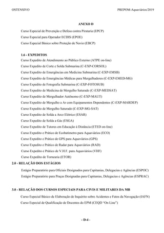 OSTENSIVO PREPOM-Aquaviários/2019
ANEXO D
Curso Especial de Prevenção e Defesa contra Pirataria (EPCP)
Curso Especial para Operador ECDIS (EPOE)
Curso Especial Básico sobre Proteção de Navio (EBCP)
1.6 - EXPEDITOS
Curso Expedito de Atendimento ao Público Externo (ATPE on-line)
Curso Expedito de Corte e Solda Submarina (C-EXP-CORSOL)
Curso Expedito de Emergências em Medicina Submarina (C-EXP-EMSB)
Curso Expedito de Emergências Médicas para Mergulhadores (C-EXP-EMED-MG)
Curso Expedito de Fotografia Submarina (C-EXP-FOTOSUB)
Curso Expedito de Medicina de Mergulho Saturado (C-EXP-MEDSAT)
Curso Expedito de Mergulhador Autônomo (C-EXP-MAUT)
Curso Expedito de Mergulho a Ar com Equipamentos Dependentes (C-EXP-MARDEP)
Curso Expedito de Mergulho Saturado (C-EXP-MG-SAT)
Curso Expedito de Solda a Arco Elétrico (ESAR)
Curso Expedito de Solda a Gás (ESGA)
Curso Expedito de Tutores em Educação à Distância (ETED on-line)
Curso Expedito e Prático de Ecobatímetro para Aquaviários (ECO)
Curso Expedito e Prático de GPS para Aquaviários (GPS)
Curso Expedito e Prático de Radar para Aquaviários (RAD)
Curso Expedito e Prático de V.H.F. para Aquaviários (VHF)
Curso Expedito de Tornearia (ETOR)
2.0 - RELAÇÃO DOS ESTÁGIOS
Estágio Preparatório para Oficiais Designados para Capitanias, Delegacias e Agências (ESPOC)
Estágio Preparatório para Praças Designadas para Capitanias, Delegacias e Agências (ESPRAC)
3.0 - RELAÇÃO DOS CURSOS ESPECIAIS PARA CIVIS E MILITARES DA MB
Curso Especial Básico de Elaboração de Inquérito sobre Acidentes e Fatos da Navegação (IAFN)
Curso Especial de Qualificação de Docentes do EPM (CEQD “On Line”)
- D-4 -
 
