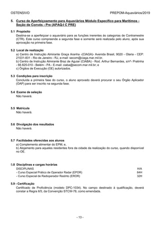 OSTENSIVO PREPOM-Aquaviários/2019
5. Curso de Aperfeiçoamento para Aquaviários Módulo Específico para Marítimos -
Seção de Convés - Pre (APAQ-I C PRE)
5.1  Propósito
Destina-se a aperfeiçoar o aquaviário para as funções inerentes às categorias de Contramestre
(CTR). Este curso compreende a segunda fase e somente será realizada pelo aluno, após sua
aprovação na primeira fase.
5.2  Local de realização
a) Centro de Instrução Almirante Graça Aranha -(CIAGA)- Avenida Brasil, 9020 - Olaria - CEP:
21031-831 - Rio de Janeiro - RJ, e-mail: secom@ciaga.mar.mil.br.
b) Centro de Instrução Almirante Braz de Aguiar (CIABA) - Rod. Arthur Bernardes, s/nº- Pratinha
- 66.825-010 - Belém - PA - E-mail: ciaba@secom.mar.mil.br; e
c) Órgãos de Execução (OE) autorizados.
5.3  Condições para inscrição
Concluída a primeira fase do curso, o aluno aprovado deverá procurar o seu Órgão Aplicador
(OAP) para ser inscrito na segunda fase.
5.4  Exame de seleção
Não haverá.
5.5  Matrícula
Não haverá.
5.6  Divulgação dos resultados
Não haverá.
5.7  Facilidades oferecidas aos alunos
a) Complemento alimentar do EPM; e,
b) Alojamento para aqueles residentes fora da cidade da realização do curso, quando disponível
no OE.
5.8  Disciplinas e cargas horárias
DISCIPLINAS H/A
- Curso Especial Prático de Operador Radar (EPOR) 64H
- Curso Especial de Radioperador Restrito (EROR) 32H
5.9 - Certificação
Certificado  de  Proficiência  (modelo  DPC-1034).  No  campo  destinado  à  qualificação,  deverá
constar a Regra II/5, da Convenção STCW-78, como emendada.
- 13 -
 