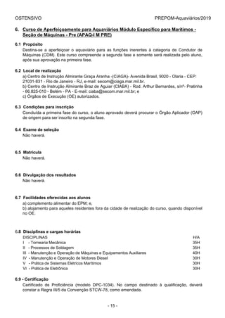 OSTENSIVO PREPOM-Aquaviários/2019
6. Curso de Aperfeiçoamento para Aquaviários Módulo Específico para Marítimos -
Seção de Máquinas - Pre (APAQ-I M PRE)
6.1  Propósito
Destina-se  a  aperfeiçoar  o  aquaviário  para  as  funções  inerentes  à  categoria  de  Condutor  de
Máquinas (CDM). Este curso compreende a segunda fase e somente será realizada pelo aluno,
após sua aprovação na primeira fase.
6.2  Local de realização
a) Centro de Instrução Almirante Graça Aranha -(CIAGA)- Avenida Brasil, 9020 - Olaria - CEP:
21031-831 - Rio de Janeiro - RJ, e-mail: secom@ciaga.mar.mil.br.
b) Centro de Instrução Almirante Braz de Aguiar (CIABA) - Rod. Arthur Bernardes, s/nº- Pratinha
- 66.825-010 - Belém - PA - E-mail: ciaba@secom.mar.mil.br; e
c) Órgãos de Execução (OE) autorizados.
6.3  Condições para inscrição
Concluída a primeira fase do curso, o aluno aprovado deverá procurar o Órgão Aplicador (OAP)
de origem para ser inscrito na segunda fase.
6.4  Exame de seleção
Não haverá.
6.5  Matrícula
Não haverá.
6.6  Divulgação dos resultados
Não haverá.
6.7  Facilidades oferecidas aos alunos
a) complemento alimentar do EPM; e,
b) alojamento para aqueles residentes fora da cidade de realização do curso, quando disponível
no OE.
6.8  Disciplinas e cargas horárias
DISCIPLINAS H/A
I    - Tornearia Mecânica  35H
II   - Processos de Soldagem  35H
III  - Manutenção e Operação de Máquinas e Equipamentos Auxiliares 40H
IV  - Manutenção e Operação de Motores Diesel 30H
V   - Prática de Sistemas Elétricos Marítimos 30H
VI  - Prática de Eletrônica 30H
6.9 - Certificação
Certificado  de  Proficiência  (modelo  DPC-1034).  No  campo  destinado  à  qualificação,  deverá
constar a Regra III/5 da Convenção STCW-78, como emendada.
- 15 -
 