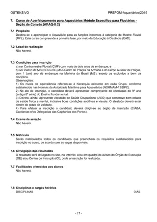 OSTENSIVO PREPOM-Aquaviários/2019
7. Curso de Aperfeiçoamento para Aquaviários Módulo Específico para Fluviários -
Seção de Convés (APAQ-II C)
7.1  Propósito
Destina-se a aperfeiçoar o Aquaviário para as funções inerentes à categoria de Mestre Fluvial
(MFL). Este curso compreende a primeira fase, por meio da Educação à Distância (EAD).
7.2  Local de realização
Não haverá.
7.3  Condições para inscrição
a) ser Contramestre Fluvial (CMF) com mais de dois anos de embarque; e
b) ser inativo da MB (SO ou SG) do Quadro de Praças da Armada e do Corpo Auxiliar de Praças,
com  1  (um)  ano  de  embarque  na  Marinha  do  Brasil  (MB),  exceto  os  excluídos  a  bem  da
disciplina.
Observações:
1)  Os  níveis  de  equivalência  referem-se  à  hierarquia  existente  em  cada  Grupo,  conforme
estabelecido nas Normas da Autoridade Marítima para Aquaviários (NORMAM-13/DPC).
2)  No  ato  da  inscrição,  o  candidato  deverá  apresentar  comprovante  de  conclusão  do  9º  ano
(antiga 8ª série) do Ensino Fundamental.
3) Deverá, ainda, apresentar Atestado de Saúde Ocupacional (ASO) que comprove bom estado
de saúde física e mental, inclusive boas condições auditivas e visuais. O atestado deverá estar
dentro do prazo de validade.
4)  Para  efetuar  a  inscrição  o  candidato  deverá  dirigir-se  ao  órgão  de  inscrição  (CIABA,
Capitanias e/ou Delegacias das Capitanias dos Portos).
7.4  Exame de seleção
Não haverá.
7.5  Matrícula
Serão  matriculados  todos  os  candidatos  que  preencham  os  requisitos  estabelecidos  para
inscrição no curso, de acordo com as vagas disponíveis.
7.6  Divulgação dos resultados
O resultado será divulgado no site, na Internet, e/ou em quadro de avisos do Órgão de Execução
(OE) e/ou Centro de Instrução (CI), onde a inscrição for realizada.
7.7  Facilidades oferecidas aos alunos
Não haverá.
7.8  Disciplinas e cargas horárias
DISCIPLINAS DIAS
- 17 -
 