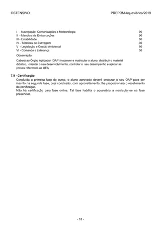 OSTENSIVO PREPOM-Aquaviários/2019
I   - Navegação, Comunicações e Meteorologia 90
II  - Manobra de Embarcações 90
III - Estabilidade 60
IV - Técnicas de Estivagem 30
V  - Legislação e Gestão Ambiental 60
VI - Comando e Liderança 30
Observação:
Caberá ao Órgão Aplicador (OAP) inscrever e matricular o aluno, distribuir o material 
didático,  orientar o seu desenvolvimento, controlar o  seu desempenho e aplicar as 
provas referentes às UEA
7.9 - Certificação
Concluída  a  primeira  fase  do  curso,  o  aluno  aprovado  deverá  procurar  o  seu  OAP  para  ser
inscrito na segunda fase, cuja conclusão, com aproveitamento, lhe proporcionará o recebimento
da certificação.
Não  há  certificação  para  fase  online.  Tal  fase  habilita  o  aquaviário  a  matricular-se  na  fase
presencial.
- 18 -
 