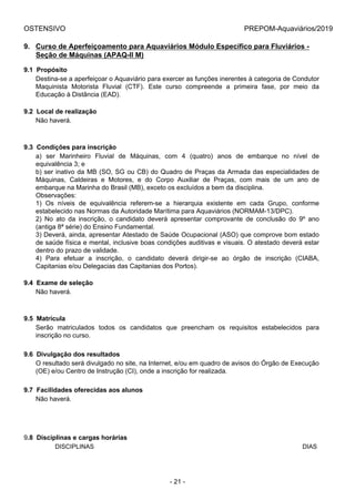 OSTENSIVO PREPOM-Aquaviários/2019
9. Curso de Aperfeiçoamento para Aquaviários Módulo Específico para Fluviários -
Seção de Máquinas (APAQ-II M)
9.1  Propósito
Destina-se a aperfeiçoar o Aquaviário para exercer as funções inerentes à categoria de Condutor
Maquinista  Motorista  Fluvial  (CTF).  Este  curso  compreende  a  primeira  fase,  por  meio  da
Educação à Distância (EAD).
9.2  Local de realização
Não haverá.
9.3  Condições para inscrição
a)  ser  Marinheiro  Fluvial  de  Máquinas,  com  4  (quatro)  anos  de  embarque  no  nível  de
equivalência 3; e
b) ser inativo da MB (SO, SG ou CB) do Quadro de Praças da Armada das especialidades de
Máquinas,  Caldeiras  e  Motores,  e  do  Corpo  Auxiliar  de  Praças,  com  mais  de  um  ano  de
embarque na Marinha do Brasil (MB), exceto os excluídos a bem da disciplina.
Observações:
1)  Os  níveis  de  equivalência  referem-se  a  hierarquia  existente  em  cada  Grupo,  conforme
estabelecido nas Normas da Autoridade Marítima para Aquaviários (NORMAM-13/DPC).
2)  No  ato  da  inscrição,  o  candidato  deverá  apresentar  comprovante  de  conclusão  do  9º  ano
(antiga 8ª série) do Ensino Fundamental.
3) Deverá, ainda, apresentar Atestado de Saúde Ocupacional (ASO) que comprove bom estado
de saúde física e mental, inclusive boas condições auditivas e visuais. O atestado deverá estar
dentro do prazo de validade.
4)  Para  efetuar  a  inscrição,  o  candidato  deverá  dirigir-se  ao  órgão  de  inscrição  (CIABA,
Capitanias e/ou Delegacias das Capitanias dos Portos).
9.4  Exame de seleção
Não haverá.
9.5  Matrícula
Serão  matriculados  todos  os  candidatos  que  preencham  os  requisitos  estabelecidos  para
inscrição no curso.
9.6  Divulgação dos resultados
O resultado será divulgado no site, na Internet, e/ou em quadro de avisos do Órgão de Execução
(OE) e/ou Centro de Instrução (CI), onde a inscrição for realizada.
9.7  Facilidades oferecidas aos alunos
Não haverá.
9.8  Disciplinas e cargas horárias
           DISCIPLINAS DIAS
- 21 -
 
