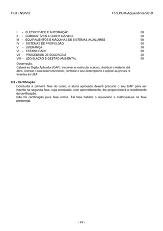 OSTENSIVO PREPOM-Aquaviários/2019
I      -   ELETRICIDADE E AUTOMAÇÃO 60
II     -   COMBUSTÍVEIS E LUBRIFICANTES 30
III    -   EQUIPAMENTOS E MÁQUINAS DE SISTEMAS AUXILIARES 60
IV    -   SISTEMAS DE PROPULSÃO 60
V     -   LIDERANÇA 30
VI    -   ESTABILIDADE 60
VII   -   PROCESSOS DE SOLDAGEM 30
VIII  -   LEGISLAÇÃO E GESTÃO AMBIENTAL 60
Observação:
Caberá ao Órgão Aplicador (OAP), inscrever e matricular o aluno, distribuir o material did
ático, orientar o seu desenvolvimento, controlar o seu desempenho e aplicar as provas re
ferentes às UEA
9.9 - Certificação
Concluída  a  primeira  fase  do  curso,  o  aluno  aprovado  deverá  procurar  o  seu  OAP  para  ser
inscrito na segunda fase, cuja conclusão, com aproveitamento, lhe proporcionará o recebimento
da certificação.
Não  há  certificação  para  fase  online.  Tal  fase  habilita  o  aquaviário  a  matricular-se  na  fase
presencial.
- 22 -
 