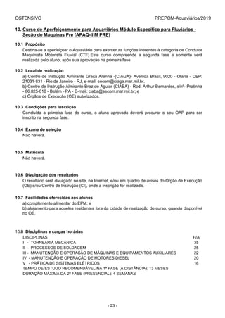 OSTENSIVO PREPOM-Aquaviários/2019
10. Curso de Aperfeiçoamento para Aquaviários Módulo Específico para Fluviários -
Seção de Máquinas Pre (APAQ-II M PRE)
10.1  Propósito
Destina-se a aperfeiçoar o Aquaviário para exercer as funções inerentes à categoria de Condutor
Maquinista  Motorista  Fluvial  (CTF).Este  curso  compreende  a  segunda  fase  e  somente  será
realizada pelo aluno, após sua aprovação na primeira fase.
10.2  Local de realização
a) Centro de Instrução Almirante Graça Aranha -(CIAGA)- Avenida Brasil, 9020 - Olaria - CEP:
21031-831 - Rio de Janeiro - RJ, e-mail: secom@ciaga.mar.mil.br.
b) Centro de Instrução Almirante Braz de Aguiar (CIABA) - Rod. Arthur Bernardes, s/nº- Pratinha
- 66.825-010 - Belém - PA - E-mail: ciaba@secom.mar.mil.br; e
c) Órgãos de Execução (OE) autorizados.
10.3  Condições para inscrição
Concluída  a  primeira  fase  do  curso,  o  aluno  aprovado  deverá  procurar  o  seu  OAP  para  ser
inscrito na segunda fase.
10.4  Exame de seleção
Não haverá.
10.5  Matrícula
Não haverá.
10.6  Divulgação dos resultados
O resultado será divulgado no site, na Internet, e/ou em quadro de avisos do Órgão de Execução
(OE) e/ou Centro de Instrução (CI), onde a inscrição for realizada.
10.7  Facilidades oferecidas aos alunos
a) complemento alimentar do EPM; e
b) alojamento para aqueles residentes fora da cidade de realização do curso, quando disponível
no OE.
10.8  Disciplinas e cargas horárias
DISCIPLINAS H/A
I   -  TORNEARIA MECÂNICA 35
II  -  PROCESSOS DE SOLDAGEM 25
III -  MANUTENÇÃO E OPERAÇÃO DE MÁQUINAS E EQUIPAMENTOS AUXILIARES 22
IV  - MANUTENÇÃO E OPERAÇÃO DE MOTORES DIESEL 20
V   - PRÁTICA DE SISTEMAS ELÉTRICOS 16
TEMPO DE ESTUDO RECOMENDÁVEL NA 1ª FASE (À DISTÂNCIA): 13 MESES
DURAÇÃO MÁXIMA DA 2ª FASE (PRESENCIAL): 4 SEMANAS
- 23 -
 