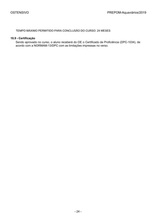 OSTENSIVO PREPOM-Aquaviários/2019
TEMPO MÁXIMO PERMITIDO PARA CONCLUSÃO DO CURSO: 24 MESES
10.9 - Certificação
Sendo aprovado no curso, o aluno receberá do OE o Certificado de Proficiência (DPC-1034), de
acordo com a NORMAM-13/DPC com as limitações impressas no verso.
- 24 -
 