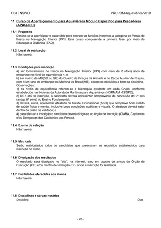 OSTENSIVO PREPOM-Aquaviários/2019
11. Curso de Aperfeiçoamento para Aquaviários Módulo Específico para Pescadores
(APAQ-III C)
11.1  Propósito
Destina-se a aperfeiçoar o aquaviário para exercer as funções inerentes à categoria de Patrão de
Pesca  na  Navegação  Interior  (PPI).  Este  curso  compreende  a  primeira  fase,  por  meio  da
Educação a Distância (EAD).
11.2  Local de realização
Não haverá.
11.3  Condições para inscrição
a)  ser  Contramestre  de  Pesca  na  Navegação  Interior  (CPI)  com  mais  de  2  (dois)  anos  de
embarque no nível de equivalência 4; e
b) ser inativo da MB(SO ou SG) do Quadro de Praças da Armada e do Corpo Auxiliar de Praças,
com 1(um) ano de embarque na Marinha do Brasil(MB), exceto os excluídos a bem da disciplina.
Observações:
1)  os  níveis  de  equivalência  referem-se  a  hierarquia  existente  em  cada  Grupo,  conforme
estabelecido nas Normas da Autoridade Marítima para Aquaviários (NORMAM -13/DPC);
2) no o ato da inscrição, o candidato deverá apresentar comprovante de conclusão do 9º ano
(antiga 8ª série) do Ensino Fundamental;
3) deverá, ainda, apresentar Atestado de Saúde Ocupacional (ASO) que comprove bom estado
de saúde física e mental, inclusive boas condições auditivas e visuais. O atestado deverá estar
dentro do prazo de validade; e
4) para efetuar a inscrição o candidato deverá dirigir-se ao órgão de inscrição (CIABA, Capitanias
e/ou Delegacias das Capitanias dos Portos).
11.4  Exame de seleção
Não haverá.
11.5  Matrícula
Serão  matriculados  todos  os  candidatos  que  preencham  os  requisitos  estabelecidos  para
inscrição no curso.
11.6  Divulgação dos resultados
O  resultado  será  divulgado  no  "site",  na  Internet,  e/ou  em  quadro  de  avisos  do  Órgão  de
Execução (OE) e/ou Centro de Instrução (CI), onde a inscrição for realizada.
11.7  Facilidades oferecidas aos alunos
Não haverá.
11.8  Disciplinas e cargas horárias
Disciplina Dias
- 25 -
 