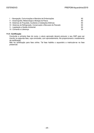 OSTENSIVO PREPOM-Aquaviários/2019
I   - Navegação, Comunicações e Manobra de Embarcações 90
II  - Oceanografia, Meteorologia e Biologia da Pesca 60
III - Sistemas de Propulsão, Auxiliares e Instalações Elétricas 60
IV - Sistemas de Refrigeração, Conservação e Manuseio do Pescado 60
V  - Legislação e Gestão Ambiental 60
VI - Comando e Liderança 30
11.9 - Certificação
Concluída  a  primeira  fase  do  curso,  o  aluno  aprovado  deverá  procurar  o  seu  OAP  para  ser
inscrito na segunda fase, cuja conclusão, com aproveitamento, lhe proporcionará o recebimento
da certificação.
Não  há  certificação  para  fase  online.  Tal  fase  habilita  o  aquaviário  a  matricular-se  na  fase
presencial.
- 26 -
 