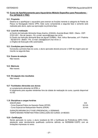 OSTENSIVO PREPOM-Aquaviários/2019
12. Curso de Aperfeiçoamento para Aquaviários Módulo Específico para Pescadores -
Pre (APAQ-III C PRE)
12.1  Propósito
Destina-se a aperfeiçoar o aquaviário para exercer as funções inerente à categoria de Patrão de
Pesca  na  Navegação  Interior  (PPI).  Este  curso  compreende  a  segunda  fase  e  somente  será
realizada pelo aluno, após sua aprovação na primeira fase.
12.2  Local de realização
a) Centro de Instrução Almirante Graça Aranha -(CIAGA)- Avenida Brasil, 9020 - Olaria - CEP:
21031-831 - Rio de Janeiro - RJ, e-mail: secom@ciaga.mar.mil.br.
b) Centro de Instrução Almirante Braz de Aguiar (CIABA) - Rod. Arthur Bernardes, s/nº- Pratinha
- 66.825-010 - Belém - PA - E-mail: ciaba@secom.mar.mil.br; e
c) Órgãos de Execução (OE) autorizados.
12.3  Condições para inscrição
Concluída a primeira fase do curso, o aluno aprovado deverá procurar o OAP de origem para ser
inscrito na segunda fase.
12.4  Exame de seleção
Não haverá.
12.5  Matrícula
Não haverá.
12.6  Divulgação dos resultados
Não haverá.
12.7  Facilidades oferecidas aos alunos
a) complemento alimentar do EPM; e
b) alojamento para aqueles residentes fora da cidade de realização do curso, quando disponível
no OE.
12.8  Disciplinas e cargas horárias
DISCIPLINAS H/A
- Curso Especial Prático de Operador Radar (EPOR) 64 H/A
- Curso Especial de Radioperador Restrito (EROR) 32 H/A
DURAÇÃO MÁXIMA DA 2ª FASE (PRESENCIAL): 4 SEMANAS
TEMPO MÁXIMO PERMITIDO PARA CONCLUSÃO DO CURSO: 24 MESES
12.9 - Certificação
Sendo  aprovado  no  curso,  o  aluno  receberá  do  OE  o  Certificado  de  Proficiência  (DPC-1034),
atestando  estar  devidamente  qualificado  conforme  definido  na  NORMAM-13/DPC  com  as
limitações impressas no verso.
- 27 -
 