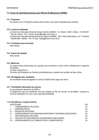 OSTENSIVO PREPOM-Aquaviários/2019
13. Curso de Aperfeiçoamento para Oficial de Máquinas (APMA)
13.1  Propósito
De acordo com o Propósito da fase online deste curso (item imediatamente anterior).
13.2  Local de realização
a) Centro de Instrução Almirante Graça Aranha (CIAGA) - Av. Brasil, 9.020 - Olaria - 21.030-001
- Rio de Janeiro - RJ - E-mail: secom@ciaga.mar.mil.br; e
b) Centro de Instrução Almirante Braz de Aguiar (CIABA) - Rod. Arthur Bernardes, s/nº - Pratinha
- 66.825-000 - Belém - PA - E-mail: ciaba@secom.mar.mil.br.
13.3  Condições para inscrição
Não haverá.
13.4  Exame de seleção
Não haverá.
13.5  Matrícula
As vagas serão preenchidas por aqueles que concluíram a fase online, obedecendo a seguinte
prioridade:
a) maior média final; e
b) tempo de Embarque na Carreira contabilizado por ocasião da inscrição da fase online.
13.6  Divulgação dos resultados
Os resultados serão divulgados no site do CIAGA www.ciaga.mar.mil.br.
13.7  Facilidades oferecidas aos alunos
a) complemento alimentar do EPM; e
b) alojamento para os residentes fora das cidades do Rio de Janeiro ou de Belém, conforme o
local de realização do curso, caso haja disponibilidade.
13.8  Disciplinas e cargas horárias
DISCIPLINAS H/A
I      -  TERMODINÂMICA APLICADA 32
II     -  HIDROMECÂNICA 52
III    -  ENSAIO DE MATERIAIS 30
IV    -  GERENCIAMENTO DE MÁQUINAS MARÍTIMAS E SISTEMAS ASSOCIADOS 80
V     -  REFRIGERAÇÃO APLICADA 22
VI    -  ANÁLISE DE PERFORMANCE DE MÁQUINAS (SIMULADOR) 40
VII   -  GERENCIAMENTO DE COMBUSTÍVEIS E LUBRIFICANTES 20
- 29 -
 