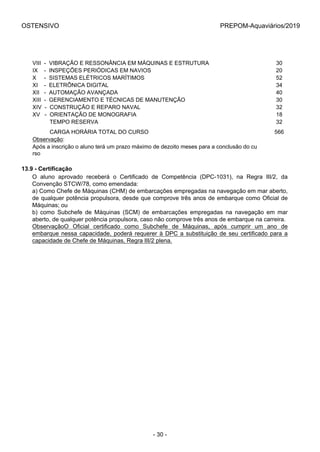 OSTENSIVO PREPOM-Aquaviários/2019
VIII  -  VIBRAÇÃO E RESSONÂNCIA EM MÁQUINAS E ESTRUTURA 30
IX    -  INSPEÇÕES PERIÓDICAS EM NAVIOS 20
X     -  SISTEMAS ELÉTRICOS MARÍTIMOS 52
XI    -  ELETRÔNICA DIGITAL 34
XII   -  AUTOMAÇÃO AVANÇADA 40
XIII  -  GERENCIAMENTO E TÉCNICAS DE MANUTENÇÃO 30
XIV  -  CONSTRUÇÃO E REPARO NAVAL 32
XV   -  ORIENTAÇÃO DE MONOGRAFIA 18
           TEMPO RESERVA 32
           CARGA HORÁRIA TOTAL DO CURSO 566
Observação: 
Após a inscrição o aluno terá um prazo máximo de dezoito meses para a conclusão do cu
rso
13.9 - Certificação
O  aluno  aprovado  receberá  o  Certificado  de  Competência  (DPC-1031),  na  Regra  III/2,  da
Convenção STCW/78, como emendada:
a) Como Chefe de Máquinas (CHM) de embarcações empregadas na navegação em mar aberto,
de qualquer potência propulsora, desde que comprove três anos de embarque como Oficial de
Máquinas; ou
b)  como  Subchefe  de  Máquinas  (SCM)  de  embarcações  empregadas  na  navegação  em  mar
aberto, de qualquer potência propulsora, caso não comprove três anos de embarque na carreira.
ObservaçãoO  Oficial  certificado  como  Subchefe  de  Máquinas,  após  cumprir  um  ano  de
embarque nessa capacidade, poderá requerer à DPC a substituição de seu certificado para a
capacidade de Chefe de Máquinas, Regra III/2 plena.
- 30 -
 