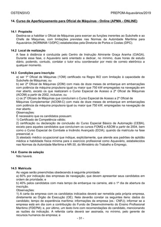 OSTENSIVO PREPOM-Aquaviários/2019
14. Curso de Aperfeiçoamento para Oficial de Máquinas - Online (APMA - ONLINE)
14.1  Propósito
Destina-se a habilitar o Oficial de Máquinas para exercer as funções inerentes ao Subchefe e ao
Chefe  de  Máquinas,  com  limitações  previstas  nas  Normas  da  Autoridade  Marítima  para
Aquaviários (NORMAM-13/DPC) estabelecidas pela Diretoria de Portos e Costas (DPC).
14.2  Local de realização
A  fase  à  distância  é  conduzida  pelo  Centro  de  Instrução  Almirante  Graça  Aranha  (CIAGA).
Durante  essa  fase,  o  Aquaviário  será  orientado  a  dedicar,  no  mínimo,  duas  horas  de  estudo
diário,  podendo,  contudo,  contatar  o  tutor  e/ou  coordenador  por  meio  de  correio  eletrônico  a
qualquer momento.
14.3  Condições para inscrição
a) ser 1º Oficial de Máquinas (1OM) certificado na Regra III/2 com limitação à capacidade de
Subchefe de Máquinas; ou
b) ser 2º Oficial de Máquinas (2OM) com mais de doze meses de embarque em embarcações
com potência da máquina propulsora igual ou maior que 750 kW empregadas na navegação em
mar  aberto,  exceto  os  que  realizaram  o  Curso  Especial  de  Acesso  a  2º  Oficial  de  Máquinas
(ACOM) a partir de 2002, inclusive; ou
c) os 2º Oficiais de Máquinas que concluíram o Curso Especial de Acesso a 2º Oficial de
Máquinas Complementar (ACOM-C) com mais de doze meses de embarque em embarcações
com potência da máquina propulsora igual ou maior que 750 kW, empregadas na navegação de
mar aberto.
Observações:
É necessário que os candidatos possuam:
1) Certificado de Competência válido;
2)  certificação  ou  declaração  de  conclusão  do  Curso  Especial  Básico  de  Automação  (CEBA),
exceto para aqueles candidatos que concluíram os cursos FOMQ e ASOM a partir de 2004, bem
como o Curso Especial de Combate a Incêndio Avançado (ECIA), quando da matrícula na fase
presencial; e
3) atestado médico ocupacional que indique, explicitamente, que atende aos padrões de aptidão
médica e habilidade física mínima para o exercício profissional como Aquaviário, estabelecidos
nas Normas da Autoridade Marítima e NR-30, do Ministério do Trabalho e Emprego.
14.4  Exame de seleção
Não haverá.
14.5  Matrícula
As vagas serão preenchidas obedecendo à seguinte prioridade:
a) 60% por indicação das empresas de navegação, que devem apresentar seus candidatos em
ordem de prioridade; e
b) 40% pelos candidatos com mais tempo de embarque na carreira, até o 1º dia de abertura da
inscrição.
Observações:
1) A carta da empresa com os candidatos indicados deverá ser remetida pela própria empresa,
diretamente  ao  Órgão  de  Execução  (OE).  Nela  deverão  constar  os  seguintes  itens:  dados  do
candidato; tempo de experiência marítima; informações da empresa (ex.: CNPJ); informar se a
empresa está em dia com a contribuição do Fundo de Desenvolvimento do Ensino Profissional
Marítimo (FDEPM); e, por último, um texto livre com recomendações do candidato, mencionando
as  razões  da  indicação.  A  referida  carta  deverá  ser  assinada,  no  mínimo,  pelo  gerente  de
recursos humanos da empresa; e
- 31 -
 