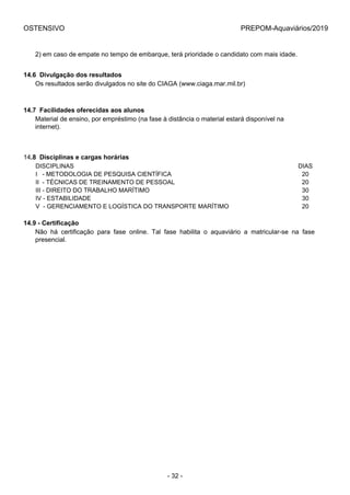OSTENSIVO PREPOM-Aquaviários/2019
2) em caso de empate no tempo de embarque, terá prioridade o candidato com mais idade.
14.6  Divulgação dos resultados
Os resultados serão divulgados no site do CIAGA (www.ciaga.mar.mil.br)
14.7  Facilidades oferecidas aos alunos
Material de ensino, por empréstimo (na fase à distância o material estará disponível na
internet).
14.8  Disciplinas e cargas horárias
DISCIPLINAS DIAS
I   - METODOLOGIA DE PESQUISA CIENTÍFICA 20
II  - TÉCNICAS DE TREINAMENTO DE PESSOAL 20
III - DIREITO DO TRABALHO MARÍTIMO 30
IV - ESTABILIDADE 30
V  - GERENCIAMENTO E LOGÍSTICA DO TRANSPORTE MARÍTIMO 20
14.9 - Certificação
Não  há  certificação  para  fase  online.  Tal  fase  habilita  o  aquaviário  a  matricular-se  na  fase
presencial.
- 32 -
 