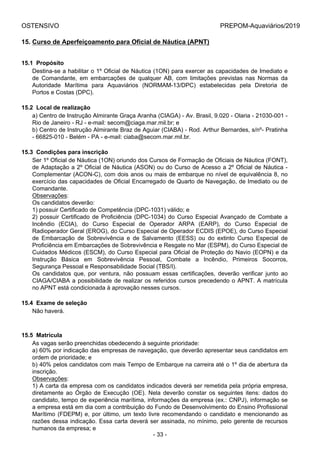 OSTENSIVO PREPOM-Aquaviários/2019
15. Curso de Aperfeiçoamento para Oficial de Náutica (APNT)
15.1  Propósito
Destina-se a habilitar o 1º Oficial de Náutica (1ON) para exercer as capacidades de Imediato e
de  Comandante,  em  embarcações  de  qualquer  AB,  com  limitações  previstas  nas  Normas  da
Autoridade  Marítima  para  Aquaviários  (NORMAM-13/DPC)  estabelecidas  pela  Diretoria  de
Portos e Costas (DPC).
15.2  Local de realização
a) Centro de Instrução Almirante Graça Aranha (CIAGA) - Av. Brasil, 9.020 - Olaria - 21030-001 -
Rio de Janeiro - RJ - e-mail: secom@ciaga.mar.mil.br; e
b) Centro de Instrução Almirante Braz de Aguiar (CIABA) - Rod. Arthur Bernardes, s/nº- Pratinha
- 66825-010 - Belém - PA - e-mail: ciaba@secom.mar.mil.br.
15.3  Condições para inscrição
Ser 1º Oficial de Náutica (1ON) oriundo dos Cursos de Formação de Oficiais de Náutica (FONT),
de Adaptação a 2º Oficial de Náutica (ASON) ou do Curso de Acesso a 2º Oficial de Náutica -
Complementar (ACON-C), com dois anos ou mais de embarque no nível de equivalência 8, no
exercício das capacidades de Oficial Encarregado de Quarto de Navegação, de Imediato ou de
Comandante.
Observações:
Os candidatos deverão:
1) possuir Certificado de Competência (DPC-1031) válido; e
2) possuir Certificado de Proficiência (DPC-1034) do Curso Especial Avançado de Combate a
Incêndio  (ECIA),  do  Curso  Especial  de  Operador  ARPA  (EARP),  do  Curso  Especial  de
Radioperador Geral (EROG), do Curso Especial de Operador ECDIS (EPOE), do Curso Especial
de  Embarcação  de  Sobrevivência  e  de  Salvamento  (EESS)  ou  do  extinto  Curso  Especial  de
Proficiência em Embarcações de Sobrevivência e Resgate no Mar (ESPM), do Curso Especial de
Cuidados Médicos (ESCM), do Curso Especial para Oficial de Proteção do Navio (EOPN) e da
Instrução  Básica  em  Sobrevivência  Pessoal,  Combate  a  Incêndio,  Primeiros  Socorros,
Segurança Pessoal e Responsabilidade Social (TBS/I).
Os  candidatos  que,  por  ventura,  não  possuam  essas  certificações,  deverão  verificar  junto  ao
CIAGA/CIABA a possibilidade de realizar os referidos cursos precedendo o APNT. A matrícula
no APNT está condicionada à aprovação nesses cursos.
15.4  Exame de seleção
Não haverá.
15.5  Matrícula
As vagas serão preenchidas obedecendo à seguinte prioridade:
a) 60% por indicação das empresas de navegação, que deverão apresentar seus candidatos em
ordem de prioridade; e
b) 40% pelos candidatos com mais Tempo de Embarque na carreira até o 1º dia de abertura da
inscrição.
Observações:
1) A carta da empresa com os candidatos indicados deverá ser remetida pela própria empresa,
diretamente  ao  Órgão  de  Execução  (OE).  Nela  deverão  constar  os  seguintes  itens:  dados  do
candidato, tempo de experiência marítima, informações da empresa (ex.: CNPJ), informação se
a empresa está em dia com a contribuição do Fundo de Desenvolvimento do Ensino Profissional
Marítimo (FDEPM) e, por último, um texto livre recomendando o candidato e mencionando as
razões dessa indicação. Essa carta deverá ser assinada, no mínimo, pelo gerente de recursos
humanos da empresa; e
- 33 -
 