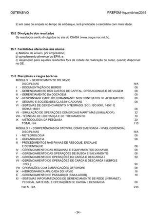 OSTENSIVO PREPOM-Aquaviários/2019
2) em caso de empate no tempo de embarque, terá prioridade o candidato com mais idade.
15.6  Divulgação dos resultados
Os resultados serão divulgados no site do CIAGA (www.ciaga.mar.mil.br).
15.7  Facilidades oferecidas aos alunos
a) Material de ensino, por empréstimo;
b) complemento alimentar do EPM; e
c) alojamento para aqueles residentes fora da cidade de realização do curso, quando disponível
no OE.
15.8  Disciplinas e cargas horárias
MÓDULO I - GERENCIAMENTO DO NAVIO
        DISCIPLINAS H/A
I     - DOCUMENTAÇÃO DE BORDO 08
II    - GERENCIAMENTO DOS CUSTOS DE CAPITAL, OPERACIONAIS E DE VIAGEM 08
III   - GERENCIAMENTO DA DOCAGEM 08
IV   - RESPONSABILIDADE DO COMANDANTE NOS CONTRATOS DE AFREAMENTO 08
V    - SEGURO E SOCIEDADES CLASSIFICADORAS 08
VI   - SISTEMAS DE GERENCIAMENTO INTEGRADO (SGI): ISO 9001, 14001 E
        OSHAS 18001 08
VII  - SIMULAÇÃO DE OPERAÇÕES COMERCIAIS MARÍTIMAS (SIMULADOR) 32
VIII - TÉCNICAS DE LIDERANÇA E DE TREINAMENTO 10
IX   - METODOLOGIA DA PESQUISA 20
        TOTAL H/A 110
MÓDULO II - COMPETÊNCIAS DA STCW/78, COMO EMENDADA - NÍVEL GERENCIAL
        DISCIPLINAS H/A
I     - METEOROLOGIA 08
II    - OCEANOGRAFIA 08
III   - PROCEDIMENTOS NAS FAINAS DE REBOQUE, ENCALHE
        E DESENCALHE 08
IV   - GERENCIAMENTO DAS MÁQUINAS E EQUIPAMENTOS DO NAVIO 08
V    - GERENCIAMENTO DAS OPERAÇÕES DE BUSCA E SALVAMENTO 08
VI   - GERENCIAMENTO DE OPERAÇÕES DA CARGA E DESCARGA I 50
VII  - GERENCIAMENTO DE OPERAÇÕES DE CARGA E DESCARGA II (EBPQ E 
         EBGL) 90
VIII - OPERAÇÕES COM EMBARCAÇÕES OFFSHORE 08
IX   - HIDRODINÂMICA APLICADA DO NAVIO 16
X    - GERENCIAMENTO DE PASSADIÇO (SIMULADOR) 18
XI   - SISTEMAS INFORMATIZADOS DE GERENCIAMENTO DE REDE (INTRANET): 
        PESSOAL, MATERIAL E OPERAÇÕES DE CARGA E DESCARGA 08
       TOTAL H/A 230
- 34 -
 