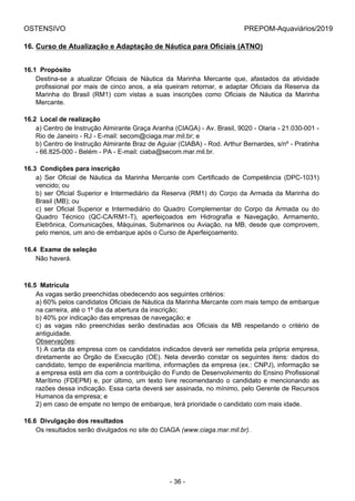 OSTENSIVO PREPOM-Aquaviários/2019
16. Curso de Atualização e Adaptação de Náutica para Oficiais (ATNO)
16.1  Propósito
Destina-se  a  atualizar  Oficiais  de  Náutica  da  Marinha  Mercante  que,  afastados  da  atividade
profissional por mais de cinco anos, a ela queiram retornar, e adaptar Oficiais da Reserva da
Marinha  do  Brasil  (RM1)  com  vistas  a  suas  inscrições  como  Oficiais  de  Náutica  da  Marinha
Mercante.
16.2  Local de realização
a) Centro de Instrução Almirante Graça Aranha (CIAGA) - Av. Brasil, 9020 - Olaria - 21.030-001 -
Rio de Janeiro - RJ - E-mail: secom@ciaga.mar.mil.br; e
b) Centro de Instrução Almirante Braz de Aguiar (CIABA) - Rod. Arthur Bernardes, s/nº - Pratinha
- 66.825-000 - Belém - PA - E-mail: ciaba@secom.mar.mil.br.
16.3  Condições para inscrição
a)  Ser  Oficial  de  Náutica  da  Marinha  Mercante  com  Certificado  de  Competência  (DPC-1031)
vencido; ou
b) ser Oficial Superior e Intermediário da Reserva (RM1) do Corpo da Armada da Marinha do
Brasil (MB); ou
c)  ser  Oficial  Superior  e  Intermediário  do  Quadro  Complementar  do  Corpo  da  Armada  ou  do
Quadro  Técnico  (QC-CA/RM1-T),  aperfeiçoados  em  Hidrografia  e  Navegação,  Armamento,
Eletrônica, Comunicações, Máquinas, Submarinos ou Aviação, na MB, desde que comprovem,
pelo menos, um ano de embarque após o Curso de Aperfeiçoamento.
16.4  Exame de seleção
Não haverá.
16.5  Matrícula
As vagas serão preenchidas obedecendo aos seguintes critérios:
a) 60% pelos candidatos Oficiais de Náutica da Marinha Mercante com mais tempo de embarque
na carreira, até o 1º dia da abertura da inscrição;
b) 40% por indicação das empresas de navegação; e
c)  as  vagas  não  preenchidas  serão  destinadas  aos  Oficiais  da  MB  respeitando  o  critério  de
antiguidade.
Observações:
1) A carta da empresa com os candidatos indicados deverá ser remetida pela própria empresa,
diretamente  ao  Órgão  de  Execução  (OE).  Nela  deverão  constar  os  seguintes  itens:  dados  do
candidato, tempo de experiência marítima, informações da empresa (ex.: CNPJ), informação se
a empresa está em dia com a contribuição do Fundo de Desenvolvimento do Ensino Profissional
Marítimo (FDEPM) e, por último, um texto livre recomendando o candidato e mencionando as
razões dessa indicação. Essa carta deverá ser assinada, no mínimo, pelo Gerente de Recursos
Humanos da empresa; e
2) em caso de empate no tempo de embarque, terá prioridade o candidato com mais idade.
16.6  Divulgação dos resultados
Os resultados serão divulgados no site do CIAGA (www.ciaga.mar.mil.br).
- 36 -
 