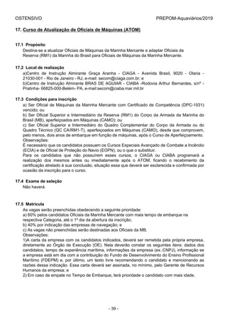 OSTENSIVO PREPOM-Aquaviários/2019
17. Curso de Atualização de Oficiais de Máquinas (ATOM)
17.1  Propósito
Destina-se a atualizar Oficiais de Máquinas da Marinha Mercante e adaptar Oficiais da
Reserva (RM1) da Marinha do Brasil para Oficiais de Máquinas da Marinha Mercante.
17.2  Local de realização
a)Centro  de  Instrução  Almirante  Graça  Aranha  -  CIAGA  -  Avenida  Brasil,  9020  -  Olaria  -
21030-001 - Rio de Janeiro - RJ, e-mail: secom@ciaga.com.br; e
b)Centro de Instrução Almirante BRAS DE AGUIAR - CIABA -Rodovia Arthur Bernardes, s/nº -
Pratinha- 66825-000-Belém- PA, e-mail:secom@ciaba.mar.mil.br
17.3  Condições para inscrição
a) Ser Oficial de Máquinas da Marinha Mercante com Certificado de Competência (DPC-1031)
vencido; ou
b) Ser Oficial Superior e Intermediário da Reserva (RM1) do Corpo da Armada da Marinha do
Brasil (MB), aperfeiçoados em Máquinas (CAMO); ou
c)  Ser  Oficial  Superior  e  Intermediáro  do  Quadro  Complementar  do  Corpo  da  Armada  ou  do
Quadro Técnico (QC CA/RM1-T), aperfeiçoados em Máquinas (CAMO), desde que comprovem,
pelo menos, dois anos de embarque em função de máquinas, após o Curso de Aperfeiçoamento.
Observações:
É necessário que os candidatos possuam os Cursos Especiais Avançado de Combate a Incêndio
(ECIA) e de Oficial de Proteção do Navio (EOPN), ou o que o substituir.
Para  os  candidatos  que  não  possuírem  esses  cursos,  o  CIAGA  ou  CIABA  programará  a
realização  dos  mesmos  antes  ou  imediatamente  após  o  ATOM,  ficando  o  recebimento  da
certificação atrelado à sua conclusão, situação essa que deverá ser esclarecida e confirmada por
ocasião da inscrição para o curso.
17.4  Exame de seleção
Não haverá.
17.5  Matrícula
As vagas serão preenchidas obedecendo a seguinte prioridade:
a) 60% pelos candidatos Oficiais da Marinha Mercante com mais tempo de embarque na
respectiva Categoria, até o 1º dia da abertura da inscrição;
b) 40% por indicação das empresas de navegação; e
c) As vagas não preenchidas serão destinadas aos Oficiais da MB.
Observações:
1)A carta da empresa com os candidatos indicados, deverá ser remetida pela própria empresa,
diretamente ao Órgão de Execução (OE). Nela deverão constar os seguintes itens: dados dos
candidatos, tempo de experiência marítima, informações da empresa (ex.:CNPJ), informação se
a empresa está em dia com a contribuição do Fundo de Desenvolvimento do Ensino Profissional
Marítimo (FDEPM) e, por último, um texto livre recomendando o candidato e mencionando as
razões dessa indicação. Essa carta deverá ser assinada, no mínimo, pelo Gerente de Recursos
Humanos da empresa; e
2) Em caso de empate no Tempo de Embarque, terá prioridade o candidato com mais idade.
- 39 -
 