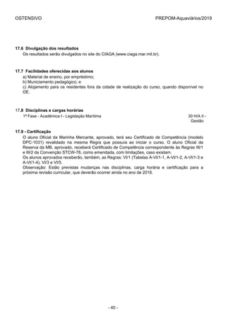 OSTENSIVO PREPOM-Aquaviários/2019
17.6  Divulgação dos resultados
Os resultados serão divulgados no site do CIAGA (www.ciaga.mar.mil.br).
17.7  Facilidades oferecidas aos alunos
a) Material de ensino, por empréstimo;
b) Municiamento pedagógico; e
c) Alojamento para os residentes fora da cidade de realização do curso, quando disponível no
OE.
17.8  Disciplinas e cargas horárias
1ª Fase - Acadêmica I - Legislação Marítima 30 H/A II -
Gestão
17.9 - Certificação
O aluno Oficial da Marinha Mercante, aprovado, terá seu Certificado de Competência (modelo
DPC-1031)  revalidado  na  mesma  Regra  que  possuía  ao  iniciar  o  curso.  O  aluno  Oficial  da
Reserva da MB, aprovado, receberá Certificado de Competência correspondente às Regras III/1
e III/2 da Convenção STCW-78, como emendada, com limitações, caso existam.
Os alunos aprovados receberão, também, as Regras: VI/1 (Tabelas A-VI/1-1, A-VI/1-2, A-VI/1-3 e
A-VI/1-4), VI/3 e VI/5.
Observação:  Estão  previstas  mudanças  nas  disciplinas,  carga  horária  e  certificação  para  a
próxima revisão curricular, que deverão ocorrer ainda no ano de 2016.
- 40 -
 