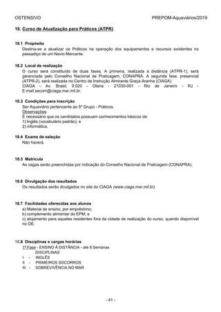 OSTENSIVO PREPOM-Aquaviários/2019
18. Curso de Atualização para Práticos (ATPR)
18.1  Propósito
Destina-se  a  atualizar  os  Práticos  na  operação  dos  equipamentos  e  recursos  existentes  no
passadiço de um Navio Mercante.
18.2  Local de realização
O  curso  será  constituído  de  duas  fases.  A  primeira,  realizada  a  distância  (ATPR-1),  será
gerenciada  pelo  Conselho  Nacional  de  Praticagem,  CONAPRA.  A  segunda  fase,  presencial
(ATPR-2), será realizada no Centro de Instrução Almirante Graça Aranha (CIAGA).
CIAGA  -  Av.  Brasil,  9.020  -  Olaria  -  21030-001  -  Rio  de  Janeiro  -  RJ  -
E-mail:secom@ciaga.mar.mil.br.
18.3  Condições para inscrição
Ser Aquaviário pertencente ao 5º Grupo - Práticos.
Observações:
É necessário que os candidatos possuam conhecimentos básicos de:
1) Inglês (vocabulário padrão); e
2) informática.
18.4  Exame de seleção
Não haverá.
18.5  Matrícula
As vagas serão preenchidas por indicação do Conselho Nacional de Praticagem (CONAPRA).
18.6  Divulgação dos resultados
Os resultados serão divulgados no site do CIAGA (www.ciaga.mar.mil.br).
18.7  Facilidades oferecidas aos alunos
a) Material de ensino, por empréstimo;
b) complemento alimentar do EPM; e
c) alojamento para aqueles residentes fora da cidade de realização do curso, quando disponível
no OE.
18.8  Disciplinas e cargas horárias
1ª Fase - ENSINO À DISTÂNCIA - até 8 Semanas
            DISCIPLINAS
I     -     INGLÊS
II    -     PRIMEIROS SOCORROS
III   -     SOBREVIVÊNCIA NO MAR
- 41 -
 